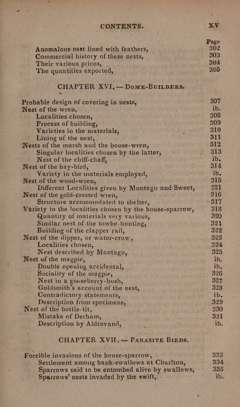 Anomalous nest lined with feathers, Commercial history of these nests, Their various prices, The quantities exported, CHAPTER XVI. — Domu-BuILpERs. Probable design of covering in nests, Nest of the wren, Localities chosen, Process of building, Varieties in the materials, Lining of the nest, — Nests of the marsh and the house-wren, Singular localities chosen by the latter, Nest of the chiff-chaff, Nest of the hay-bird, Variety in the materials employed, Nest of the wood-wren, Different Localities given by Montagu and Sweet, Nest of the gold-crested wren, Structure accommodated to shelter, Variety in the Jocalities chosen by the house-sparrow, Quantity of materials very various, Similar nest of the towhe-bunting, Building of the clapper rail, Nest of the dipper, or water-crow, Localities chosen, Nest described by Monten, Nest of the magpie, Double opeuing accidental, Sociality of the magpie, Nest in a gouseberry-bush, Goldsmith’s account of the nest, Contradictory statements, Description from specimens, Nest of the bottle-tit, Mistake of Derham, Description by Aldrovand, CHAPTER XVII. — ParasiTE Birps. Forcible invasions of the house-sparrow, Settlement among bank-swallows at Charlton, Sparrows said to be entombed alive by swallows, Sparrows’ nests invaded by the swift,