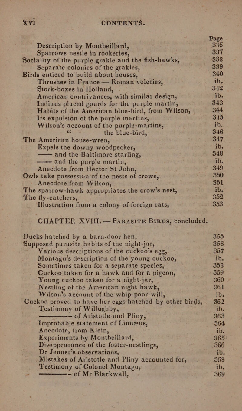 Description by Montbeillard, Sparrows nestle in rookeries, Sociality of the purple grakle and the fish-hawks, i Separate colonies of the grakles, Birds enticed to build about houses, Thrushes in France — Roman voleries, Stork-boxes in Holland, American contrivances, with similar design, Indians placed gourds for the purple martin, Habits of the American blue-bird, from Wilson, Its expulsion of the purple martins, Wilson’s account of the purple-martins, ves the blue-bird, The American house-wren, Expels the downy woodpecker, and the Baltimore starling, and the purple martin, Anecdote from Hector St John, i Owls take possession of the nests of crows, Anecdote from Wilson, The sparrow-hawk appropriates the crow’s nest, The fly-catchers, Illustration from a colony of foreign rats, Ducks hatched by a barn-door hen, Supposed parasite habits of the night-jar, Various descriptions of the cuckoo’s egg, Montagu’s description of the young cuckoo, Sometimes taken for a separate species, Cuckoo taken for a hawk and for a pigeon, Young cuckoo taken for a night-jar, Nestling of the American night hawk, Wilson’s account of the whip-poor- will, Testimony of Willughby, — of Aristotle and Pliny, Improbable statement of Linneus, Anecdote, from Klein, Experiments by Montbeillard, Disappearance of the foster-nestlings, Dr Jenner’s observations, Mistakes of Aristotle and Pliny accounted for, Testimony of Colonel Montagu, - of Mr Blackwall, —