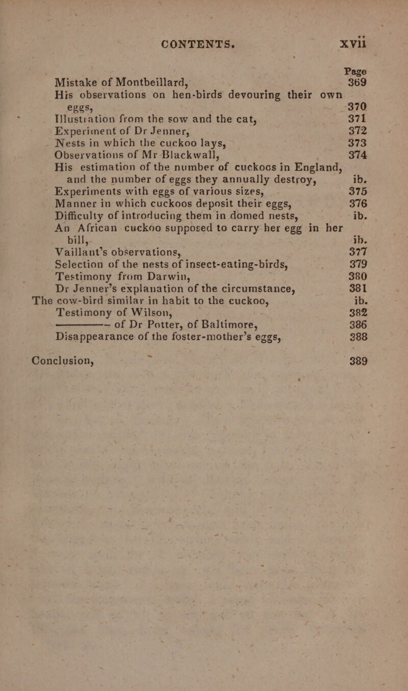 Page Mistake of Montbeillard, 369 His observations on hen-birds devouring their own eggs, 370 Tilustration from the sow and the cat, 371 Experiment of Dr Jenner, 372 Nests in which the cuckoo lays, 373 Observations of Mr Blackwall, 374 His estimation of the number of cuckocs in England, and the number of eggs they annually destroy, ib. Experiments with eggs of various sizes, 375 Manner in which cuckoos deposit their eggs, 376 Difficulty of introducing them in domed nests, ib. An African cuckoo supposed to carry her egg in her bill, ib. Vaillant’s observations, 377 Selection of the nests of insect-eating-birds, : 379 Testimony from Darwin, 380 Dr Jenner’s explanation of the circumstance, 381 The cow-bird similar in habit to the cuckoo, ib. Testimony of Wilson, 382 ———- of Dr Potter, of Baltimore, 386 Disappearance of the foster-mother’s eggs, 388 ~ Conclusion, 389