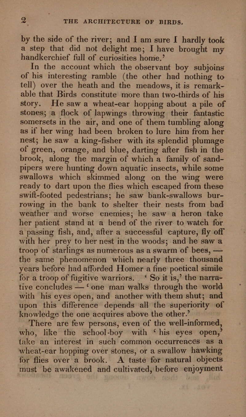 by the side of the river; and I am sure [ hardly took a step that did not delight me; I have brought my handkerchief full of curiosities home.’ In the account which the observant boy subjoins of his interesting ramble (the other had nothing to tell) over the heath and the meadows, it is remark- able that Birds constitute more than two-thirds of his story. He saw a wheat-ear hopping about a pile of stones; a flock of lapwings throwing their fantastic somersets in the air, and one of them tumbling along as if her wing had been broken to lure him from her nest; he saw a king-fisher with its splendid plumage of green, orange, and blue, darting after fish in the brook, along the margin of which a family of sand- pipers were hunting down aquatic insects, while some swallows which skimmed along on the wing were ready to dart upon the flies which escaped from these swift-footed pedestrians; he saw bank-swallows bur- rowing in the bank to shelter their nests from bad weather and worse enemies; he saw a heron take her patient stand at a bend of the river to watch for a passing fish, and, after a successful capture, fly off with her prey to her nest in the woods; and he saw a troop of starlings as numerous as a swarm of bees, — the same phenomenon which nearly three thousand years before had afforded Homer a fine poetical simile for a troop of fugitive warriors. _ ‘ So it is,’ the narra- tive concludes — ‘one man walks through the world with his eyes open, and another with them shut; and upon this difference depends all the ‘superiority of knowledge the one acquires above the other.’ There are few persons, even of the well-informed, who, like the school-boy with ‘his eyes open,’ take an interest in such common occurrencés as a wheat-ear hopping over stones, or a swallow hawking for flies over a brook. A taste for natural objects must be awakened and cultivated, before enjoyment