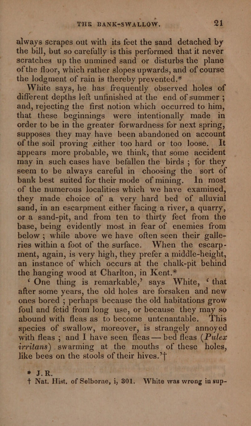 always scrapes out with its feet the sand detached by the bill, but so carefully is this performed that it never scratches up the unmined sand or disturbs the plane ofthe floor, which rather slopes upwards, and of course the lodgment of rain is thereby prevented.* White says, he has frequently observed holes of different depths left unfinished at the end of summer 5 and, rejecting the first notion which occurred to him, that these beginnings were intentionally made in order to be in the greater forwardness for next spring, supposes they may have been abandoned on account of the soil proving either too hard or too loose. It appears more probable, we think, that some accident may in such cases have befallen the birds ; for they seem to be always careful in choosing the sort of bank best suited for their mode of mining. In most -of the numerous localities which we have examined, they made choice of a very hard bed of alluvial sand, in an escarpment either facing a river, a quarry, or a sand-pit, and from ten to thirty feet from the base, being evidently most in fear of enemies from below ; while above we have often seen their galle- ries within a foot of the surface. When the escarp- ment, again, is very high, they prefer a middle-height, an instance of which occurs at the chalk-pit behind the hanging wood at Charlton, in Kent.* ‘One thing is remarkable,’ says White, ‘ that after some years, the old holes are forsaken and new ones bored ; perhaps because the old habitations grow foul and fetid from long use, or because they may so abound with fleas as to become untenantable. This species of swallow, moreover, is strangely annoyed _ with fleas ; and I have seen fleas — bed fleas (Pulex wrritans) swarming at the mouths of these holes, like bees on the stools of their hives.’ * J.R. 5 + Nat. Hist. of Selborne, i, 301. White was wrong in sup-