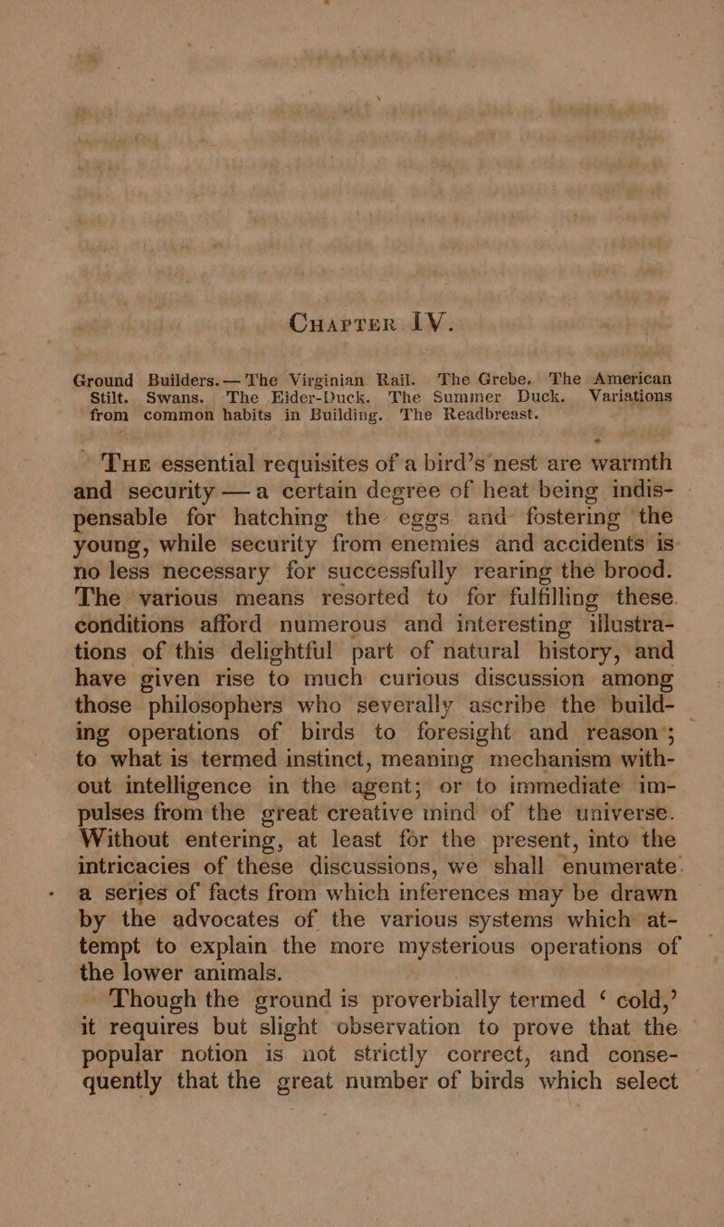 Cuarter LY. Ground Builders. — The Virginian Rail. The Grebe, The American Stilt. Swans. The Eider-Duck. The Summer Duck. Variations from common habits in Building. The Readbreast. - Tur essential requisites of a bird’s nest are warmth and security —a certain degree of heat being indis- pensable for hatching the eggs and fostering ‘the young, while security from enemies and accidents is: no less necessary for successfully rearing the brood. The ‘various means resorted to for fulfilling these. conditions afford numerous and interesting illustra- tions of this delightful part of natural history, and have given rise to much curious discussion among those philosophers who severally ascribe the build- ing operations of birds to foresight and reason’; — to what is termed instinct, meaning mechanism with- out intelligence in the agent; or to immediate im- pulses fromthe great creative mind of the universe. Without entering, at least for the present, into the intricacies of these discussions, we shall enumerate. a series of facts from which inferences may be drawn by the advocates of the various systems which at- tempt to explain the more mysterious operations of the lower animals. Though the ground is proverbially termed ‘ cold,’ it requires but slight observation to prove that the popular notion is not strictly correct, and conse- quently that the great number of birds which select