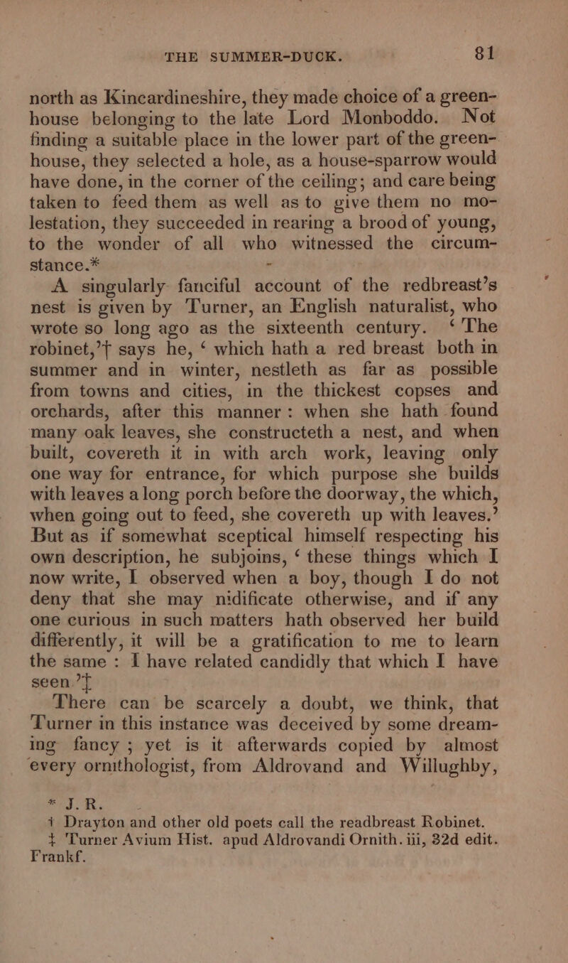 north as Kincardineshire, they made choice of a green- house belonging to the late Lord Monboddo. Not finding a suitable place in the lower part of the green- house, they selected a hole, as a house-sparrow would have done, in the corner of the ceiling; and care being taken to feed them as well as to give them no mo- lestation, they succeeded in rearing a brood of young, to the wonder of all who witnessed the circum- stance.* A singularly fanciful account of the redbreast’s nest is given by Turner, an English naturalist, who wrote so long ago as the sixteenth century. ‘ The robinet,’t says he, ‘ which hath a red breast both in summer and in winter, nestleth as far as_ possible from towns and cities, in the thickest copses and orchards, after this manner: when she hath found many oak leaves, she constructeth a nest, and when built, covereth it in with arch work, leaving only one way for entrance, for which purpose she builds with leaves along porch before the doorway, the which, when going out to feed, she covereth up with leaves.’ But as if somewhat sceptical himself respecting his own description, he subjoins, ‘ these things which I now write, I observed when a boy, though I do not deny that she may nidificate otherwise, and if any one curious in such matters hath observed her build differently, it will be a gratification to me to learn the same : I have related candidly that which I have seen’ There can be scarcely a doubt, we think, that Turner in this instance was deceived by some dream- ing fancy ; yet is it afterwards copied by almost every ornithologist, from Aldrovand and Willughby, ab ; i Drayton and other old poets call the readbreast Robinet. + Turner Avium Hist. apud Aldrovandi Ornith. iii, 32d edit. Frankf.