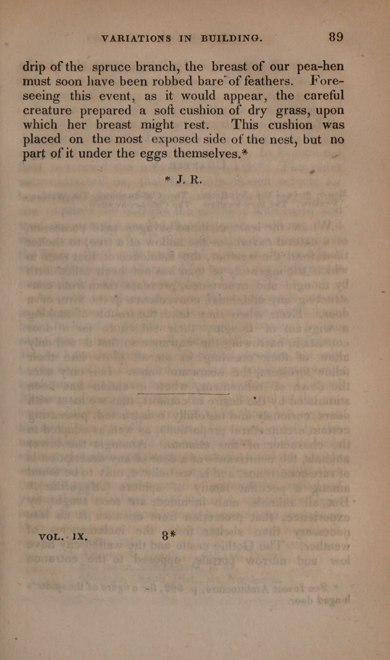 drip of the spruce branch, the breast of our pea-hen must soon have been robbed bare’ of feathers. Fore- seeing this event, as it would appear, the careful creature prepared a soft cushion of dry grass, upon which her breast might rest. This cushion was placed on the most exposed side of the nest, but no part of it under the eggs themselyes.* ; * J,R. VOL. + 1X, B®