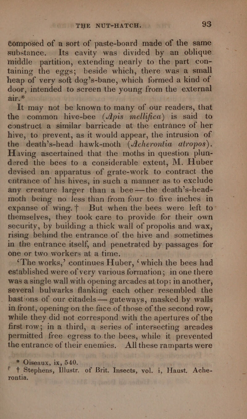 éomposed of a sort of paste-board made of the same substance. Its cavity was divided by an oblique middle partition, extending nearly to the part con- taining the eggs; beside which, there was a small heap of very soft dog’s-bane, which formed a kind of door, intended to screen the young from the external air.* It may not be known to many of our readers, that the common hive-bee (Apis mellifica) is said to construct a similar barricade at the entrance of her hive, to prevent, as it would appear, the intrusion of the death’s-head hawk-moth (Acheronlia atropos). Having ascertained that the moths in question plun- dered the bees to a considerable extent, M. Huber devised an apparatus of grate-work to contract the entrance of his hives, in such a manner as to exclude any creature larger than a bee—the death’s-head- moth being no Jess than from four to five inches in expanse of wing.t But when the bees were left to’ themselves, they took care to provide for their own security, by building a thick wall of propolis and wax, rising behind the entrance of the hive and sometimes in the entrance itself, and penetrated by passages for one or two workers at a time. ‘The works,’ continues Huber, ‘which the bees had established were of very various formation; in one there was a single wall with opening arcades at top; in another, several bulwarks flanking each other resembled the bastions of our citadels — gateways, masked by walls in front, opening on the face of those of the second row, while they did not correspond with the apertures of the first row; in a third, a series of intersecting arcades permitted free egress to.the bees, while it prevented the entrance of their enemies. All these ramparts were * Oiseaux, ix, 540. * + Stephens, Illustr. of Brit. Insects, vol. i, Haust. Ache- rontia.