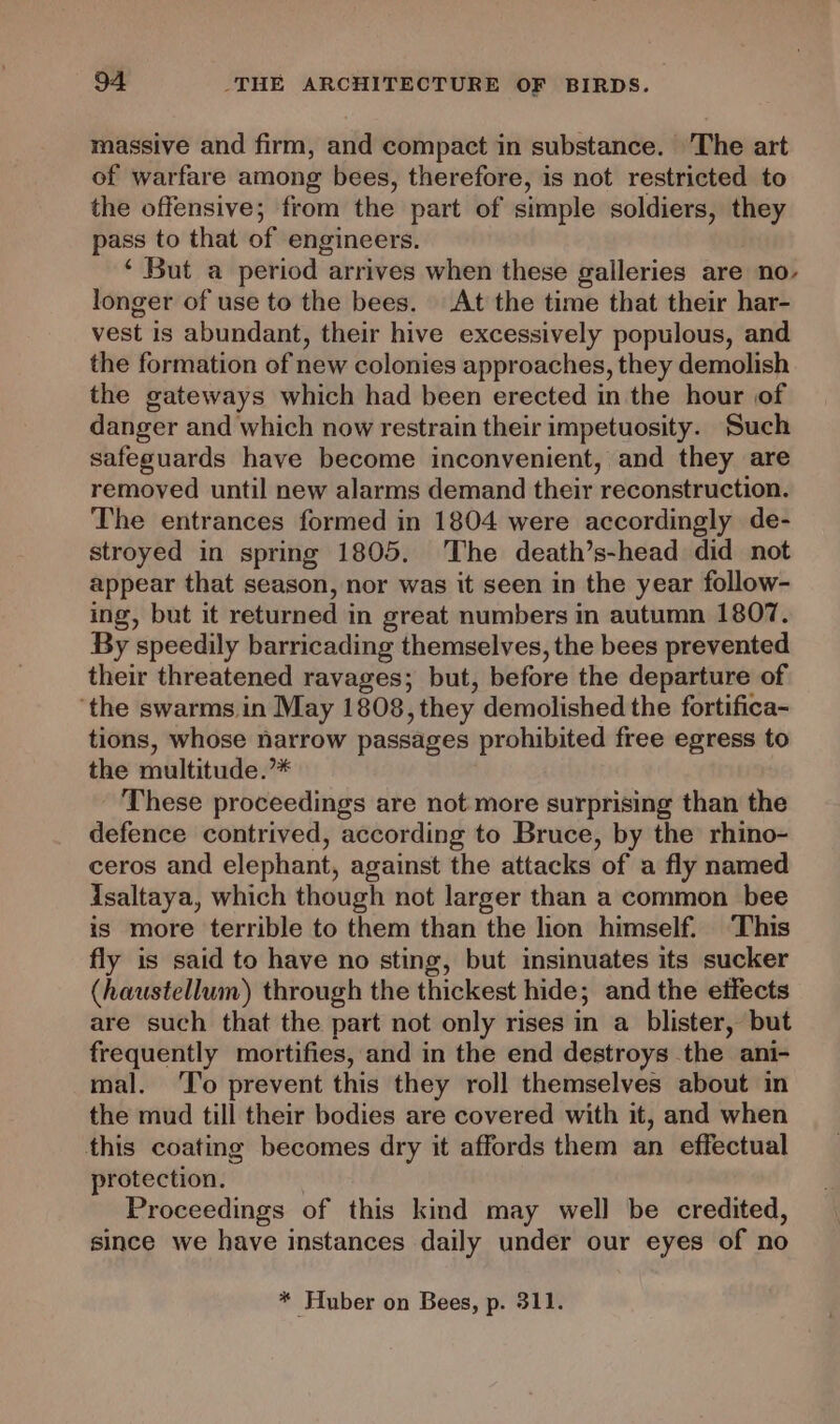 massive and firm, and compact in substance. The art of warfare among bees, therefore, is not restricted to the offensive; from the part of simple soldiers, they pass to that of engineers. ‘ But a period arrives when these galleries are no- longer of use to the bees. At the time that their har- vest is abundant, their hive excessively populous, and the formation of new colonies approaches, they demolish the gateways which had been erected in the hour of danger and which now restrain their impetuosity. Such safeguards have become inconvenient, and they are removed until new alarms demand their reconstruction. The entrances formed in 1804 were accordingly de- stroyed in spring 1805. The death’s-head did not appear that season, nor was it seen in the year follow- ing, but it returned in great numbers in autumn 1807. By speedily barricading themselves, the bees prevented their threatened ravages; but, before the departure of ‘the swarms in May 1808, they demolished the fortifica- tions, whose narrow passages prohibited free egress to the multitude.’* These proceedings are not more surprising than the defence contrived, according to Bruce, by the rhino- ceros and elephant, against the attacks of a fly named isaltaya, which though not larger than a common bee is more terrible to them than the lion himself. This fly is said to have no sting, but insinuates its sucker (haustellum) through the thickest hide; and the effects are such that the part not only rises in a blister, but frequently mortifies, and in the end destroys the ani- mal. ‘To prevent this they roll themselves about in the mud till their bodies are covered with it, and when this coating becomes dry it affords them an effectual protection. Proceedings of this kind may well be credited, since we have instances daily under our eyes of no * Huber on Bees, p. 311.