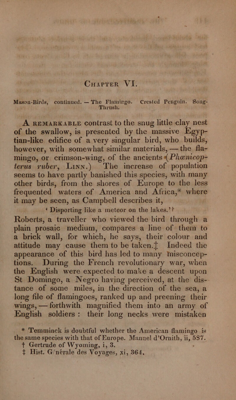 Cuarrer VI, Mason-Birds, continued. —'The Flamingo. Crested Penguin. Song- Thrush. A. REMARKABLE contrast to the snug little clay nest of the swallow, is presented by the massive Egyp- tian-like edifice of a very singular bird, who builds, however, with somewhat similar materials, — the fla- mingo, or crimson-wing, of the ancients ( Phenicop- terus ruber, Linn.) The increase of population seems to have partly banished this species, with many other birds, from the shores of Europe to the less frequented waters of America and Africa,* where it may be seen, as Campbell describes it, * Disporting like a meteor on the lakes.’ Roberts, a traveller who viewed the bird through a plain prosaic medium, compares a line of them to a brick wall, for which, he says, their colour and attitude may cause them to be taken.[ Indeed the appearance of this bird has led to many mMmisconcep- tions. During the French revolutionary war, when the English were expected to make a descent upon St Domingo, a Negro having perceived, at the dis- tance of some miles, in the direction of the sea, a long file of flamingoes, ranked up and preening their wings, — forthwith magnified them into an army of English soldiers: their long necks were mistaken * Temminck is doubtful whether the American flamingo is the same species with that of Europe. Manuel d’Ornith, ii, 5$7. +t Gertrude of Wyoming, i, 3. : $¢ Hist. G‘nérale des Voyages, xi, 364,