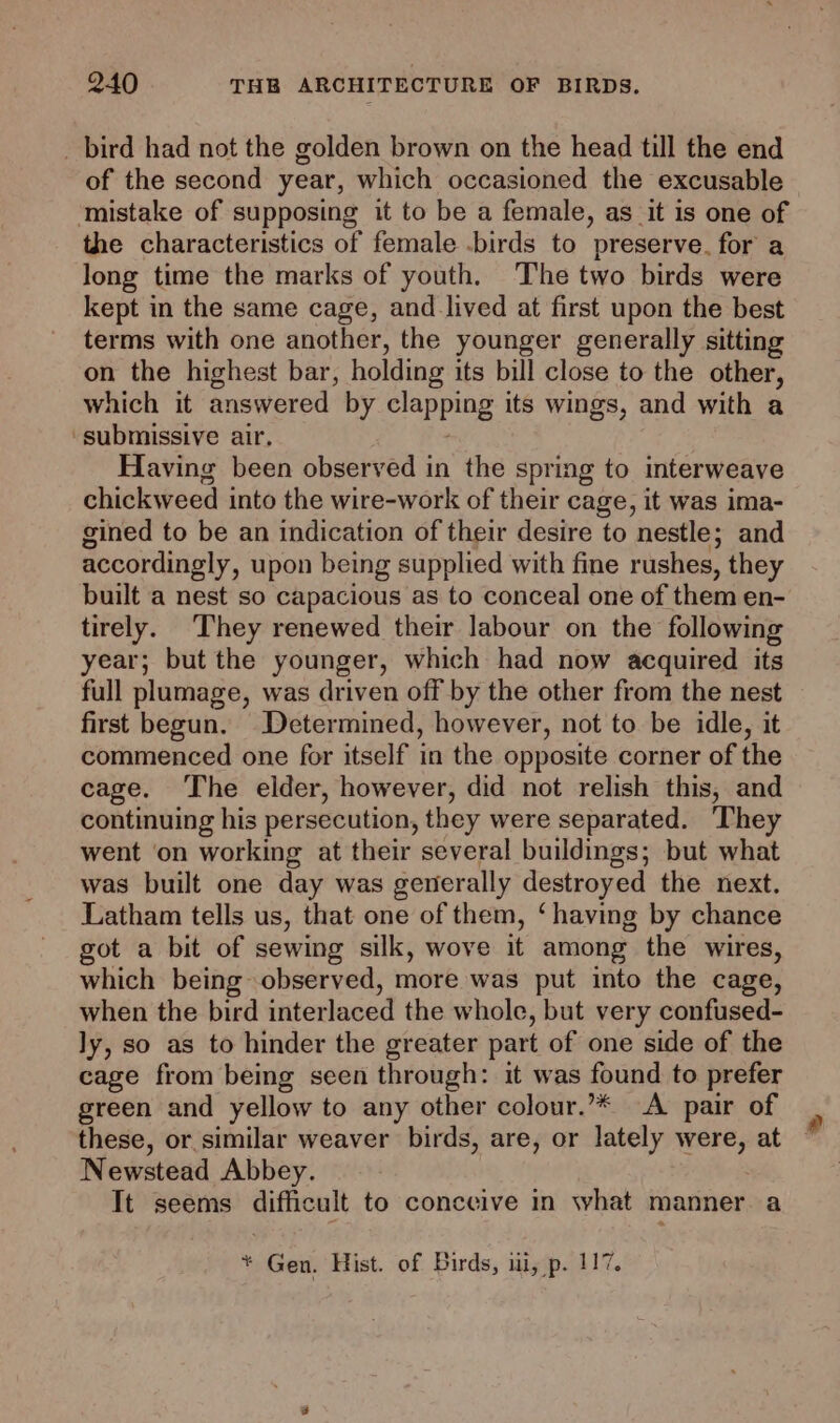 _ bird had not the golden brown on the head till the end of the second year, which occasioned the excusable ‘mistake of supposing it to be a female, as it is one of the characteristics of female -birds to preserve. for a long time the marks of youth. The two birds were kept in the same cage, and lived at first upon the best terms with one another, the younger generally sitting on the highest bar, holding its bill close to the other, which it answered by clapping its wings, and with a ‘submissive air, Having been observed in the spring to interweave chickweed into the wire-work of their cage, it was ima- gined to be an indication of their desire to nestle; and accordingly, upon being supplied with fine rushes, they built a nest so capacious as to conceal one of them en- tirely. They renewed their labour on the following year; but the younger, which had now acquired its full plumage, was driven off by the other from the nest first begun. Determined, however, not to be idle, it commenced one for itself in the opposite corner of the cage. The elder, however, did not relish this, and continuing his persecution, they were separated. They went ‘on working at their several buildings; but what was built one day was generally destroyed the next. Latham tells us, that one of them, ‘having by chance got a bit of sewing silk, wove it among the wires, which being observed, more was put into the cage, when the bird interlaced the whole, but very confused- ly, so as to hinder the greater part of one side of the cage from being seen through: it was found to prefer green and yellow to any other colour.’* A pair of these, or similar weaver birds, are, or lately were, at Newstead Abbey. It seems difficult to conceive in what manner. a * Gen. Hist. of Birds, iii, p. 117.
