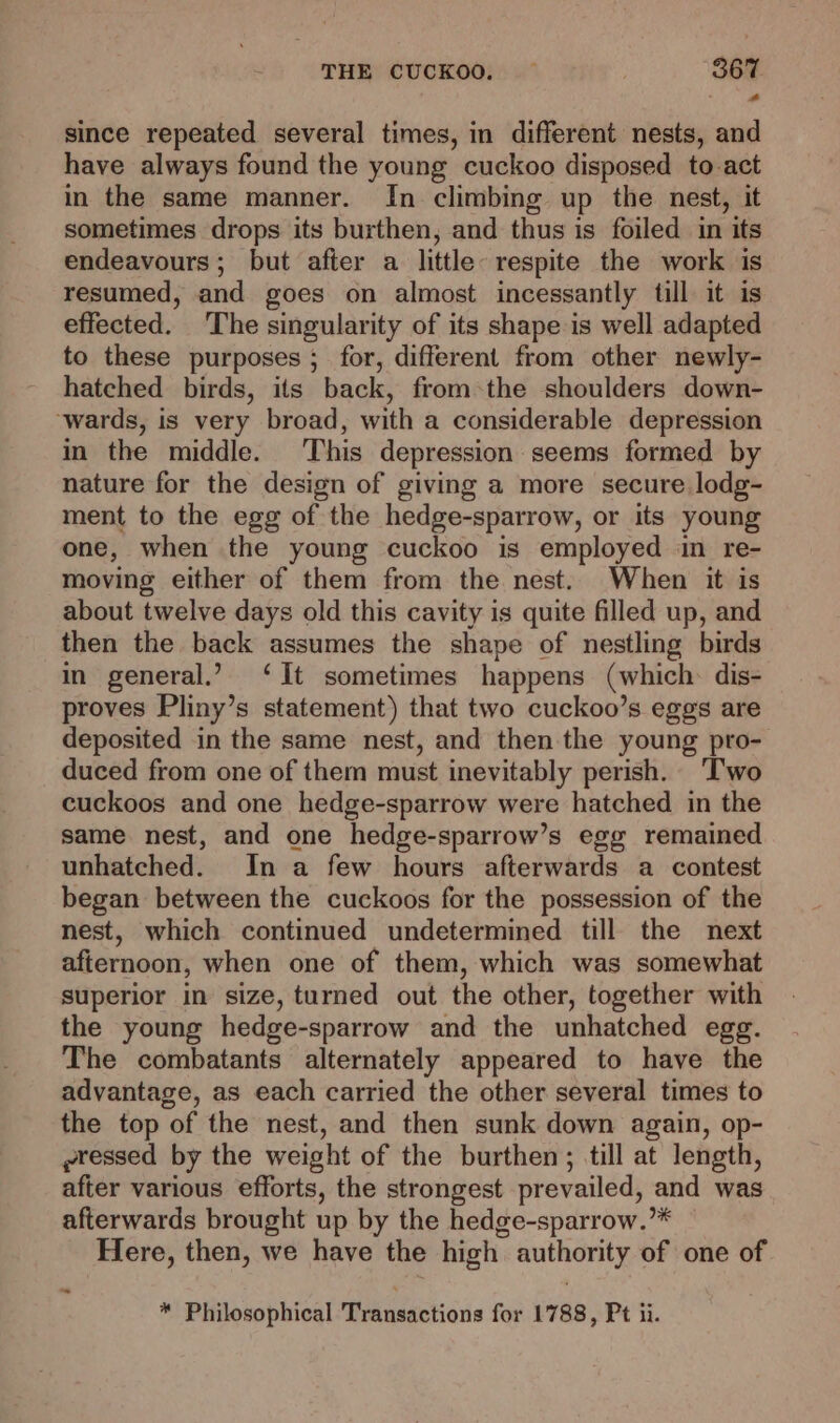 since repeated several times, in different nests, and have always found the young cuckoo disposed to act in the same manner. In climbing up the nest, it sometimes drops its burthen, and thus is foiled in its endeavours; but after a little respite the work is resumed, and goes on almost incessantly till it is effected. The singularity of its shape is well adapted to these purposes ; for, different from other newly- hatched birds, its back, from +the shoulders down- ‘wards, is very broad, with a considerable depression in the middle. This depression seems formed by nature for the design of giving a more secure lodg- ment to the egg of the hedge-sparrow, or its young one, when the young cuckoo is employed in re- moving either of them from the nest. When it is about twelve days old this cavity is quite filled up, and then the back assumes the shape of nestling birds in general.’ ‘It sometimes happens (which dis- proves Pliny’s statement) that two cuckoo’s eggs are deposited in the same nest, and then the young pro- duced from one of them must inevitably perish. Two cuckoos and one hedge-sparrow were hatched in the same nest, and one hedge-sparrow’s egg remained unhatched. In a few hours afterwards a contest began between the cuckoos for the possession of the nest, which continued undetermined till the next afternoon, when one of them, which was somewhat superior in size, turned out the other, together with the young hedge-sparrow and the unhatched egg. The combatants alternately appeared to have the advantage, as each carried the other several times to the top of the nest, and then sunk down again, op- ~ressed by the weight of the burthen; till at length, after various efforts, the strongest prevailed, and was afterwards brought up by the hedge-sparrow.”* Here, then, we have the high authority of one of “ * Philosophical Transactions for 1788, Pt ii.