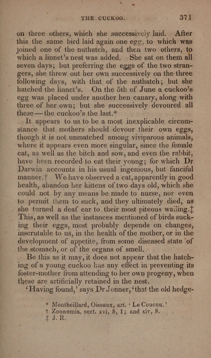 on three others, which she successively laid. After this the same bird Jaid again one egg, to which was joined one of the nuthateh, and then two others, to which a linnet’s nest was added. - She sat on them all. seven days; but preferring the eggs of the two stran- gers, she threw out her own successively on the three following days, with that of the nuthatch; but she hatched the linnet’s. On the 5th of June a cuckoo’s egg was placed under another hen canary, along with three of her.own; but she edie: devoured all these —the cuckoo’s the last.# It appears to us to be a most jnexplicnlile circum- stance that mothers should devour their own eggs, though it is not unmatched among viviparous animals, where it appears.even more singular, since the female cat, as well as the bitch and sow, and even the rabbit, have been recorded to. eat their young; for which Dr Darwin accounts in his usual ingenious, but. fanciful manner.| _We-have observed a cat, apparently in good | health, abandon her kittens of two days old, which she could not by any means be.made to nurse, nor even to permit them to suck, and they ultimately died, as _ she turned a deaf ear to their most piteous wailing.[ This, as well as the instances mentioned of birds suck- ing their eggs, most probably depends on changes, inscrutable to us, in the health of the mother, or in the development of appetite, from some diseased state ‘of the stomach, ot of the organs of smell. Be this as it may, it does not appear that the hatch- ing of a young cuckoo has any effect in preventing its foster-mother from attending to her own progeny, when these are artificially retained in the nest. ‘Having found,’ says Dr Jenner, ‘that the old hedge- * Montbeillard, Oiseaux, art, ‘ Le Coucou.’ + Zoonomia, sect. xvi, 5, 1; and xiv, 8.