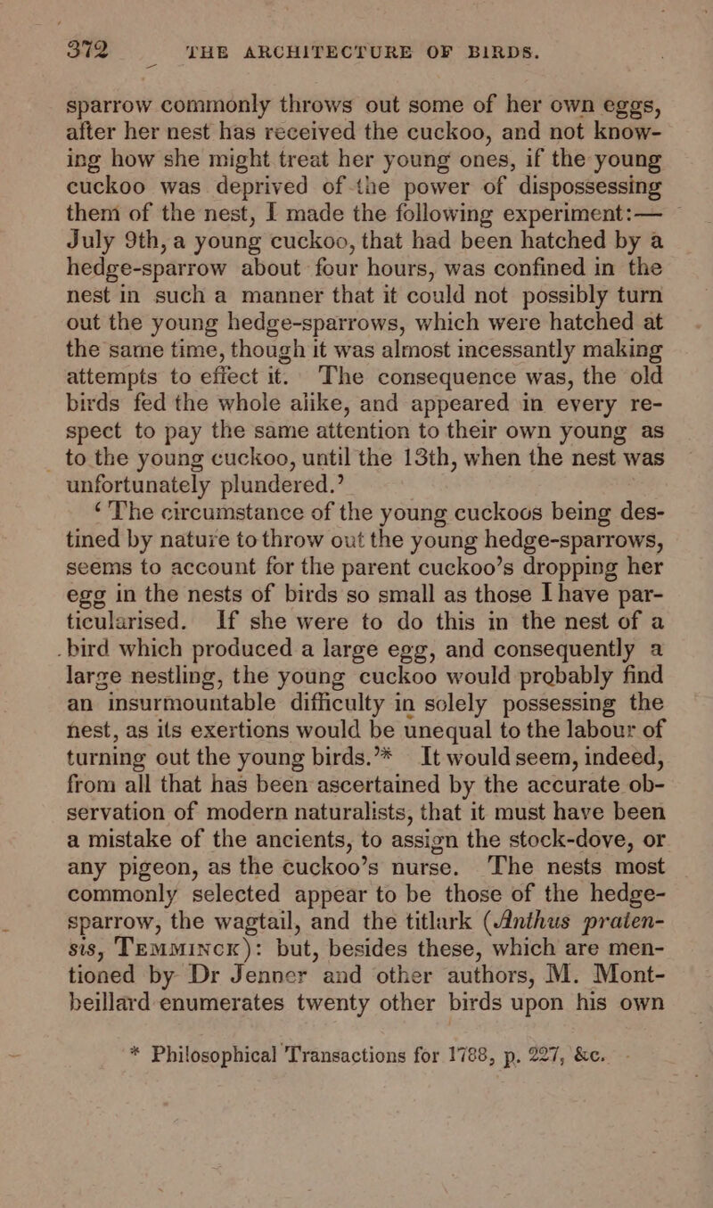 sparrow commonly throws out some of her own eggs, after her nest has received the cuckoo, and not know- ing how she might treat her young ones, if the young cuckoo was deprived of the power of dispossessing them of the nest, I made the following experiment:— ~ July 9th, a young cuckoo, that had been hatched by a hedge-sparrow about four hours, was confined in the nest in such a manner that it could not possibly turn out the young hedge-sparrows, which were hatched at the same time, though it was almost incessantly making attempts to effect it. The consequence was, the old birds fed the whole alike, and appeared in every re- spect to pay the same attention to their own young as to the young cuckoo, until the 13th, when the nest was unfortunately plundered.’ ‘The circumstance of the young cuckoos being des- tined by nature to throw out the young hedge-sparrows, seems to account for the parent cuckoo’s dropping her egg in the nests of birds so small as those I have par- ticularised. If she were to do this in the nest of a .bird which produced a large egg, and consequently a large nestling, the young cuckoo would probably find an “insurmountable difficulty in solely possessing the nest, as ils exertions would be unequal to the labour of turning out the young birds.’** It would seem, indeed, from all that has been ascertained by the accurate ob- servation of modern naturalists, that it must have been a mistake of the ancients, to assign the stock-dove, or any pigeon, as the cuckoo’s nurse. ‘The nests most commonly selected appear to be those of the hedge- sparrow, the wagtail, and the titlark (Anthus praien- sis, TEmMincK): but, besides these, which are men- tioned by Dr Jenner and other authors, M. Mont- beillard enumerates twenty other birds upon his own