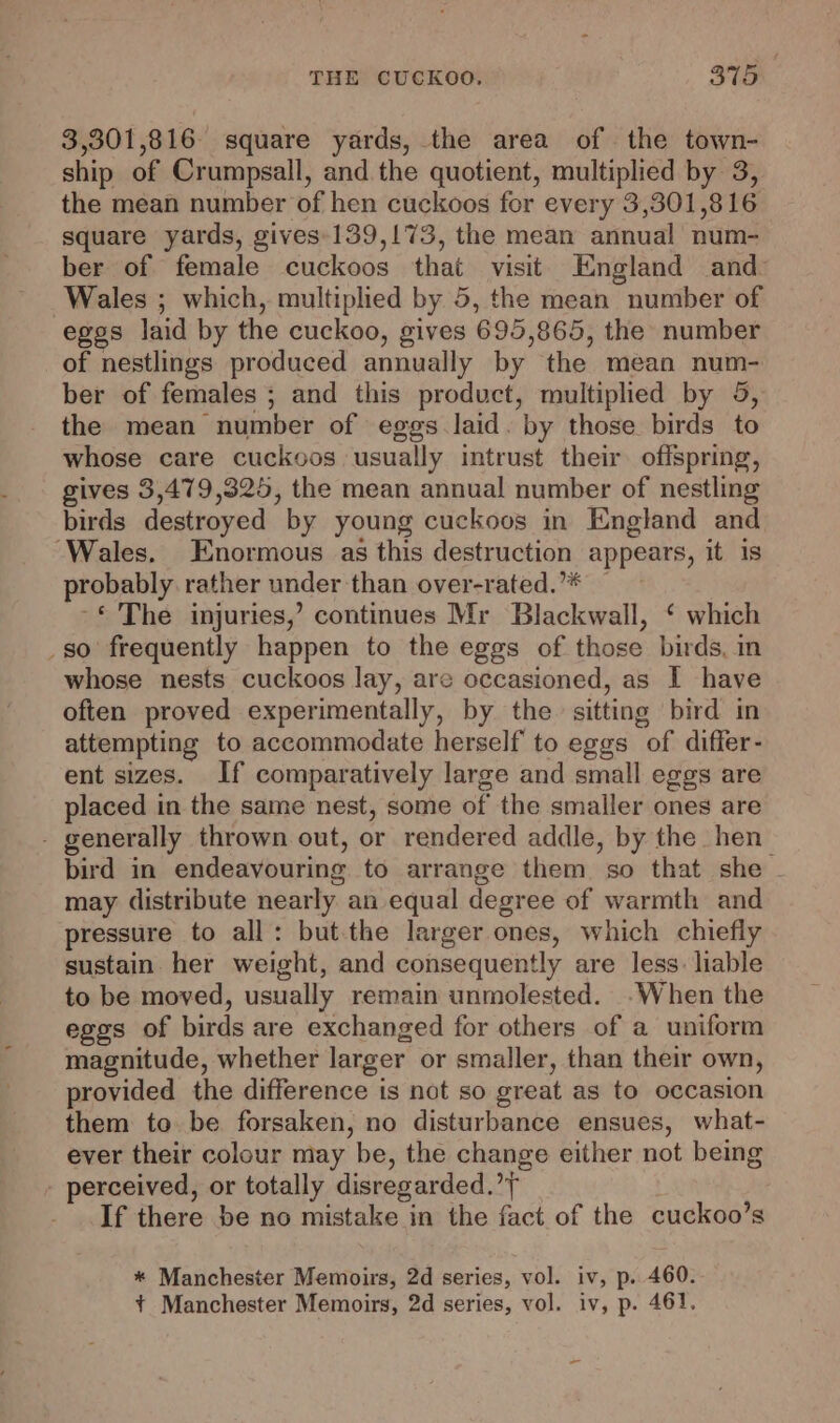 3,301,816 square yards, the area of the town- ship of Crumpsall, and the quotient, multiplied by 3, the mean number of hen cuckoos for every 3,301,816 square yards, gives-139,173, the mean annual num- ber of female cuckoos that visit England and Wales ; which, multiplied by 5, the mean number of eggs laid by the cuckoo, gives 695,865, the number of nestlings produced annually by the mean num- ber of females ; and this product, multiplied by 5, the mean number of eggs laid. by those birds to whose care cuckoos usually intrust their offspring, gives 3,479,325, the mean annual number of nestling birds destroyed by young cuckoos in England and ‘Wales. Enormous as this destruction appears, it is probably rather under than over-rated.’* — -* The injuries,’ continues Mr Blackwall, ‘ which _so frequently happen to the eggs of those birds, in whose nests cuckoos lay, are occasioned, as I have often proved experimentally, by the. sitting bird in attempting to accommodate herself to eggs of differ- ent sizes. If comparatively large and small eggs are placed in the same nest, some of the smaller ones are - generally thrown out, or rendered addle, by the hen bird in endeavouring to arrange them so that she - may distribute nearly an equal degree of warmth and pressure to all: but the larger ones, which chiefly sustain her weight, and consequently are less. liable to be moved, usually remain unmolested. .When the eggs of birds are exchanged for others of a uniform magnitude, whether larger or smaller, than their own, provided the difference is not so great as to occasion them to be forsaken, no disturbance ensues, what- ever their colour may be, the change either not being perceived, or totally disregarded.’ If there be no mistake in the fact of the cuckoo’s * Manchester Memoirs, 2d series, vol. iv, p. 460.