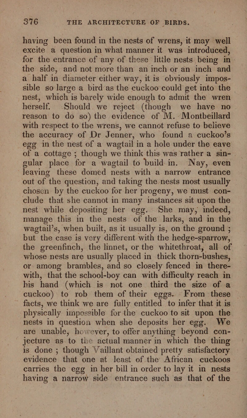 having been found in the nests of wrens, it may well excite a question in what manner it was introduced, for the entrance of any of these litile nests being in» the side, and not more than an inch or an inch and a half in diameter either way, it is obviously impos- sible so-large a bird as the cuckoo could get into the | nest, which is barely wide enough to admit the wren herself. Should we reject (though we have no reason to do so) the evidence of M.-Montbeillard with respect to the wrens, we cannot refuse to believe the accuracy of Dr Jenner, who found a cuckoo’s egg in the nest of a wagtail in a hole under the eave of a cottage ; though we think this was rather a sin- gular place for a wagtail to build in. Nay, even ‘leaving these domed nests with a narrow entrance out of the question, and taking the nests most usually chosen by the cuckoo for her progeny, we must con- clude that she cannot in many instances sit upon the nest while depositing her egg. She may, indeed, manage this in the nests of the larks, and in the wagtail’s, when built, as it usually is, on the ground ; but the case is very different with the hedge-sparrow, the greenfinch, the linnet, or the whitethroat, all of whose nests are usually placed in thick thorn-bushes, or among brambles, and so closely fenced in there- with, that the school-boy can with difficulty reach in his hand (which is not one third the size of a cuckoo) to rob them of their eggs. - From these | facts, we think we are fully entitled to infer that it is. physically impossible for the cuckoo to sit upon the nests in question when she deposits her egg. We are unable, however, to offer anything beyond con- jecture as to the actual manner in which the thing is done ; though Vaillant obtained pretty satisfactory evidence that one at least of the African cuckoos carries the egg in her bill in order to lay it in nests having a narrow side entrance such as that of the