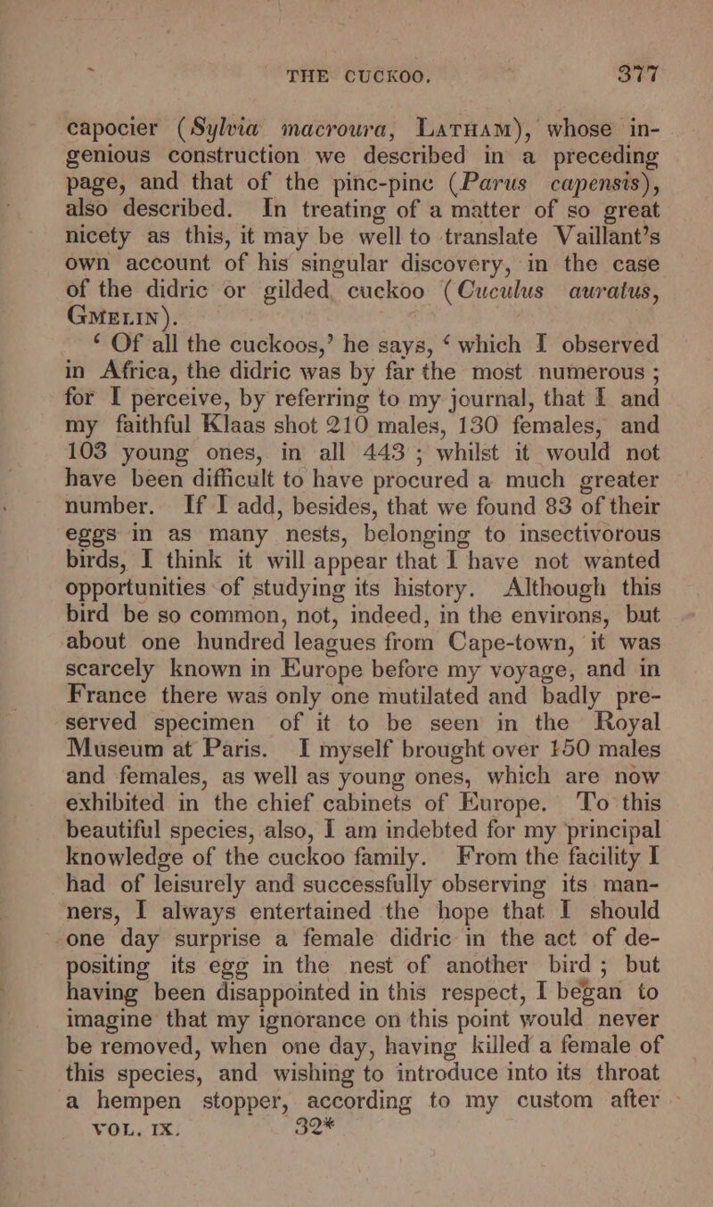 capocier (Syla macroura, Latuam), whose in- genious construction we described in a_ preceding page, and that of the pinc-pinc (Parus capensis), also described. In treating of a matter of so great nicety as this, it may be well to translate Vaillant’s own account of his singular discovery, in the case of the didric or gilded cuckoo (Cuculus auratus, GMELIN). ‘ Of all the cuckoos,’ he says, ‘ which I observed in Africa, the didric was by far the most numerous ; for I perceive, by referring to my journal, that I and my faithful Klaas shot 210 males, 130 females, and 103 young ones, in all 443; whilst it would not have been difficult to have procured a much greater number. If I add, besides, that we found 83 of their eggs in as many nests, belonging to insectivorous birds, I think it will appear that I have not wanted opportunities of studying its history. Although this bird be so common, not, indeed, in the environs, but about one hundred leagues from Cape-town, it was scarcely known in Europe before my voyage, and in France there was only one mutilated and badly pre- served specimen of it to be seen in the Royal Museum at Paris. I myself brought over 150 males and females, as well as young ones, which are now exhibited in the chief cabinets of Europe. To this beautiful species, also, I am indebted for my principal knowledge of the cuckoo family. From the facility I had of leisurely and successfully observing its man- ners, I always entertained the hope that I should -one day surprise a female didric in the act of de- positing its egg in the nest of another bird ; but having been disappointed in this respect, I began to imagine that my ignorance on this point would never be removed, when one day, having killed a female of this species, and wishing to introduce into its throat a hempen stopper, according to my custom after »