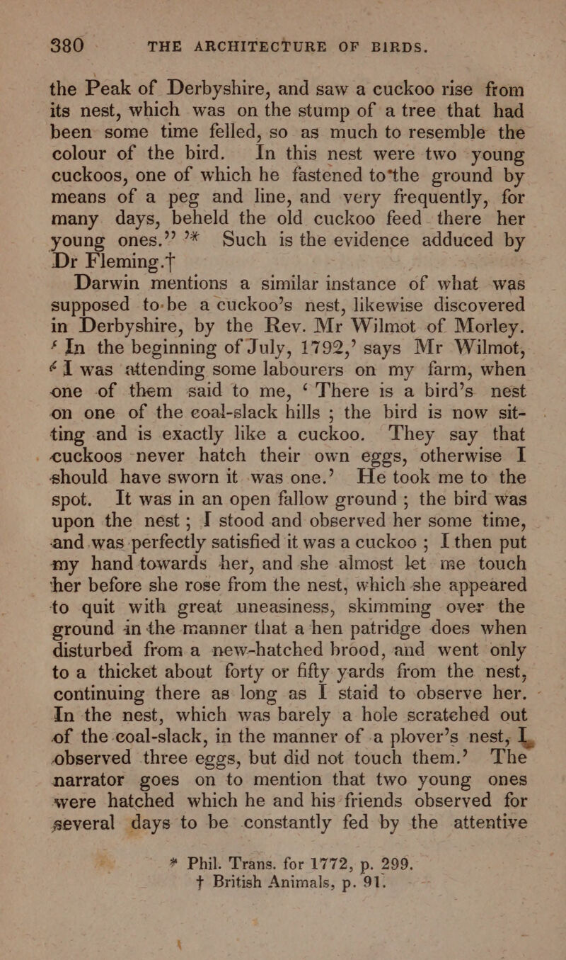 the Peak of Derbyshire, and saw a cuckoo rise from its nest, which was on the stump of a tree that had been some time felled, so as much to resemble the colour of the bird. In this nest were two young cuckoos, one of which he fastened to*the ground by means of a peg and line, and very frequently, for many. days, beheld the old cuckoo feed there her young ones.’”’? ’* Such is the evidence adduced by Dr Fleming.t Darwin mentions a similar instance of what was supposed to-be a cuckoo’s nest, likewise discovered in Derbyshire, by the Rev. Mr Wilmot of Morley. ‘ In the beginning of July, 1792,’ says Mr Wilmot, J was attending some labourers on my farm, when one of them said to me, ‘ There is a bird’s nest on one of the coal-slack hills ; the bird is now sit- ting .and is exactly like a cuckoo. They say that . cuckoos never hatch their own eggs, otherwise I should have sworn it was one.’ He took me to the spot. It was in an open fallow ground ; the bird was upon the nest ; I stood and observed her some time, and.was perfectly satisfied it was a cuckoo ; I then put my hand towards her, and she almost let me touch ther before she rose from the nest, which she appeared to quit with great uneasiness, skimming over the ground in the manner that a hen patridge does when ~ disturbed from a new-hatched brood, and went only to a thicket about forty or fifty yards from the nest, continuing there as long as I staid to observe her. In the nest, which was barely a hole scratehed out of the coal-slack, in the manner of .a plover’s nest, observed three eggs, but did not touch them.’ The narrator goes on to mention that two young ones avere hatched which he and his’friends observed for several days to be constantly fed by the attentive * Phil. Trans. for 1772, p. 299. + British Animals, p. 91.