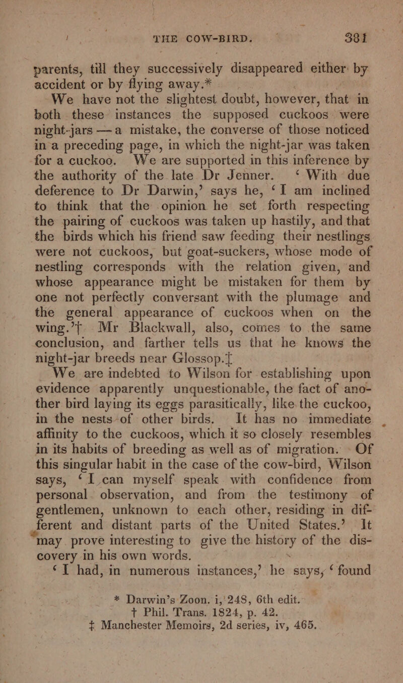 parents, til they successively disappeared either by accident or by flying away.* We have not the slightest doubt, however, that in both these instances the supposed cuckoos were night-jars —a mistake, the converse of those noticed ina preceding page, in which the night-jar was taken for a cuckoo. We are supported in this inference by the authority of the late Dr Jenner. ‘ With due deference to Dr Darwin,’ says he, ‘I am inclined to think that the opinion he set forth respecting the pairing of cuckoos was taken up hastily, and that the birds which his friend saw feeding their nestlings were not cuckoos, but goat-suckers, whose mode of nestling corresponds with the relation given, and whose appearance might be mistaken for them by one not perfectly conversant with the plumage and the general appearance of cuckoos when on _ the wing.’}, Mr Blackwall, also, comes to the same conclusion, and farther tells us that he knows the night-jar breeds near Glossop.° We are indebted to Wilson for establishing upon evidence apparently unquestionable, the fact of ano- ther bird laying its eggs parasitically, like the cuckoo, in the nests-of other birds. It has no immediate affinity to the cuckoos, which it so closely resembles in its habits of breeding as well as of migration. - Of this singular habit in the case of the cow-bird, Wilson says, ‘I can myself speak with confidence from personal. observation, and from the testimony of gentlemen, unknown to each other, residing in dif- ferent and distant parts of the United States.’ It may. prove interesting to give the it Se of the dis- covery in his own words. ‘I had, in numerous instances,’ he says, ‘ feud * Darwin’s Zoon. i,'248, 6th edit. t Phil. Trans. 1824, p. 42. $ Manchester Memoirs, 2d series, iv, 465.