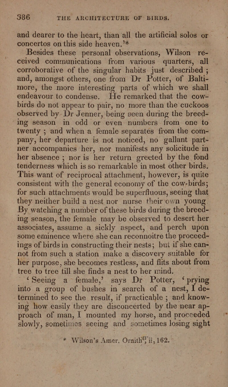 and dearer to the heart, than all the artificial solos or concertos on this side heaven.’# Besides these personal observations, Wilson re- ceived communications from various quatters, all corroborative of the singular habits just described ; and, amongst others, one from Dr Potter, of Balti- more, the more interesting parts of which we shall. endeavour to condense. He remarked that the cow- birds do not appear to pair, no. more than the cuckoos observed by Dr Jenner, being seen during the breed- ing season in odd or even numbers from one to twenty ; and when a female separates from the com- pany, her departure is not noticed, no gallant part- ner accompanies her, nor manifests any solicitude in her absence ; nor is her return greeted by the fond tenderness which is so remarkable in most other birds. This want of reciprocal attachment, however, is quite consistent with the general economy of the cow-birds; for such. attachments would be superfluous, seeing that they neither build a nest nor nurse theirown young. By watching a number of these birds during the breed- ing season, ‘the female may be observed to desert her associates, assume a sickly aspect, and perch upon some eminence where she can reconnoitre the proceed- ings of birds in constructing their nests; but if she can- not from such a station make a discover y suitable for her purpose, she becomes restless, and flits about from tree to tree till she finds a nest to her mind. ‘Seeing a female,’ says Dr Potter, ‘ prying into a group of bushes in search of a nest, I de- termined to see the result, if practicable ; and ‘know- ing how easily they are disconcerted by the near ap- proach of man, [ mounted my horse, and proceeded slowly, sometimes seeing and sometimes losing sight * Wilson’s Amer, Ornith ii, 162.