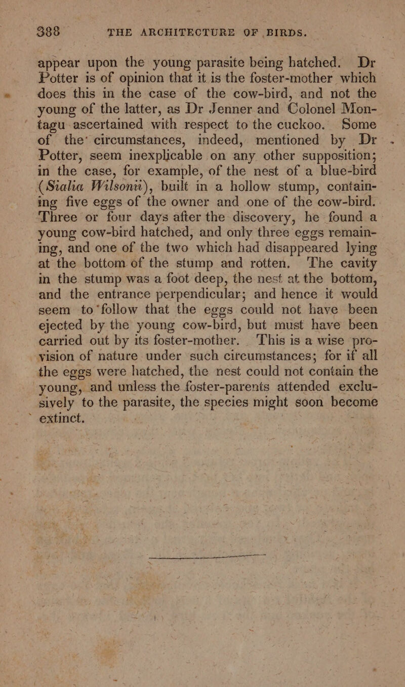 appear upon the young parasite being hatched. Dr Potter is of opinion that it is the foster-mother which does this in the case of the cow-bird, and not the young of the latter, as Dr Jenner and Colonel Mon- ' tagu ascertained with respect to the cuckoo. Some of the’ circumstances, indeed, mentioned by Dr Potter, seem inexplicable on any other supposition; in the case, for example, of the nest of a blue-bird (Siaha Wilsonic), built in a hollow stump, contain- ing five eggs of the owner and one of the cow-bird. Three or four days after the discovery, he found a young cow-bird hatched, and only three eggs remain- ing, and one of the two which had disappeared lying at the bottom of the stump and rotten. ‘The cavity in the stump was a foot deep, the nest at the bottom, and the entrance perpendicular; and hence it would seem to ‘follow that the eggs could not have been ejected by the young cow-bird, but must have been carried out by its foster-mother. This is a wise pro- vision of nature under such circumstances; for if all the eggs were hatched, the nest could not contain the young, and unless the foster-parenis attended exclu- sively to the ae the species might soon non * extinct.