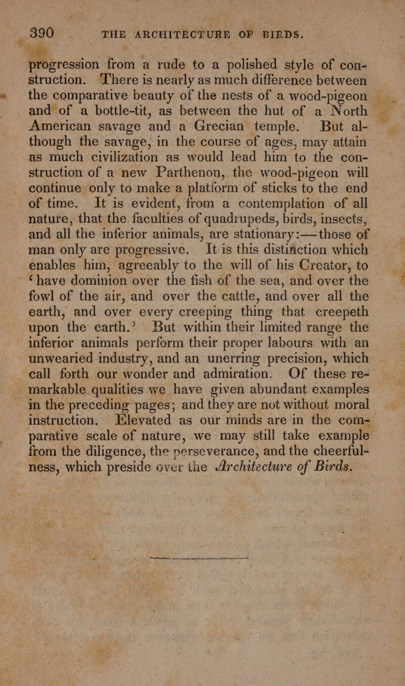 € # q - — from a rude to a polished style of con- struction. ‘There is nearly as much difference between the comparative beauty of the nests of a wood-pigeon American savage and a Grecian temple. But al- though the savage, in the course of ages, may attain as much civilization as would lead him to the con- struction of a new Parthenon, the wood-pigeon will continue only to make a platform of sticks to the end of time. It is evident, from a contemplation of all nature, that the. faculties of quadrupeds, birds, insects, man only are progressive. It is this distinction which enables him, agreeably to the will of his Creator, to ts fowl of the air, and over the cattle, and over all the earth, and over every creeping thing that creepeth upon the earth.’ But: within their limited range the inferior animals perform their proper labours with an unwearied industry, and an unerring precision, which in the preceding pages; and they are not without moral instruction. Elevated as our minds are.in the com- from the diligence, the perseverance, and the cheerful- ness, which preside over the Architecture of Birds.