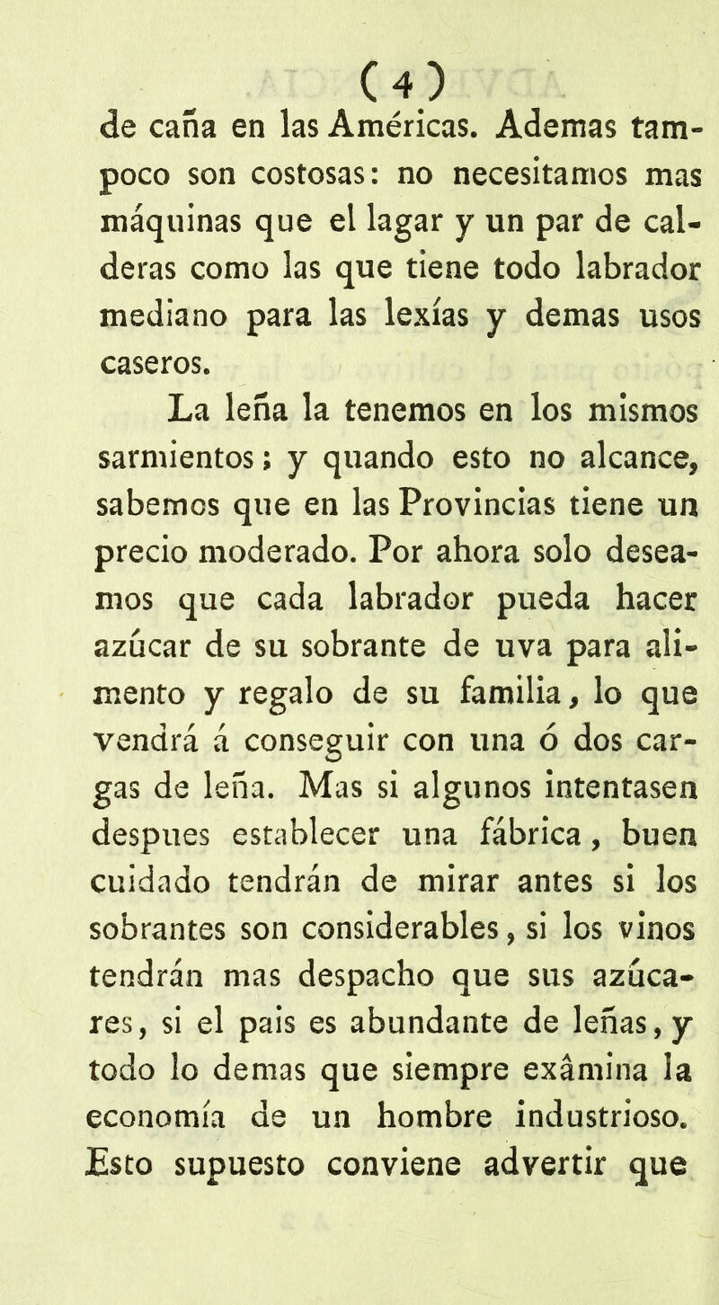 de caña en las Américas. Ademas tam- poco son costosas: no necesitamos mas máquinas que el lagar y un par de cal- deras como las que tiene todo labrador mediano para las lexías y demas usos caseros. La leña la tenemos en los mismos sarmientos; y quando esto no alcance, sabemos que en las Provincias tiene un precio moderado. Por ahora solo desea- mos que cada labrador pueda hacer azúcar de su sobrante de uva para ali- mento y regalo de su familia, lo que vendrá á conseguir con una ó dos car- gas de leña. Mas si algunos intentasen después establecer una fábrica, buen cuidado tendrán de mirar antes si los sobrantes son considerables, si los vinos tendrán mas despacho que sus azúca- res, si el pais es abundante de leñas, y todo lo demas que siempre examina la economía de un hombre industrioso. Esto supuesto conviene advertir que