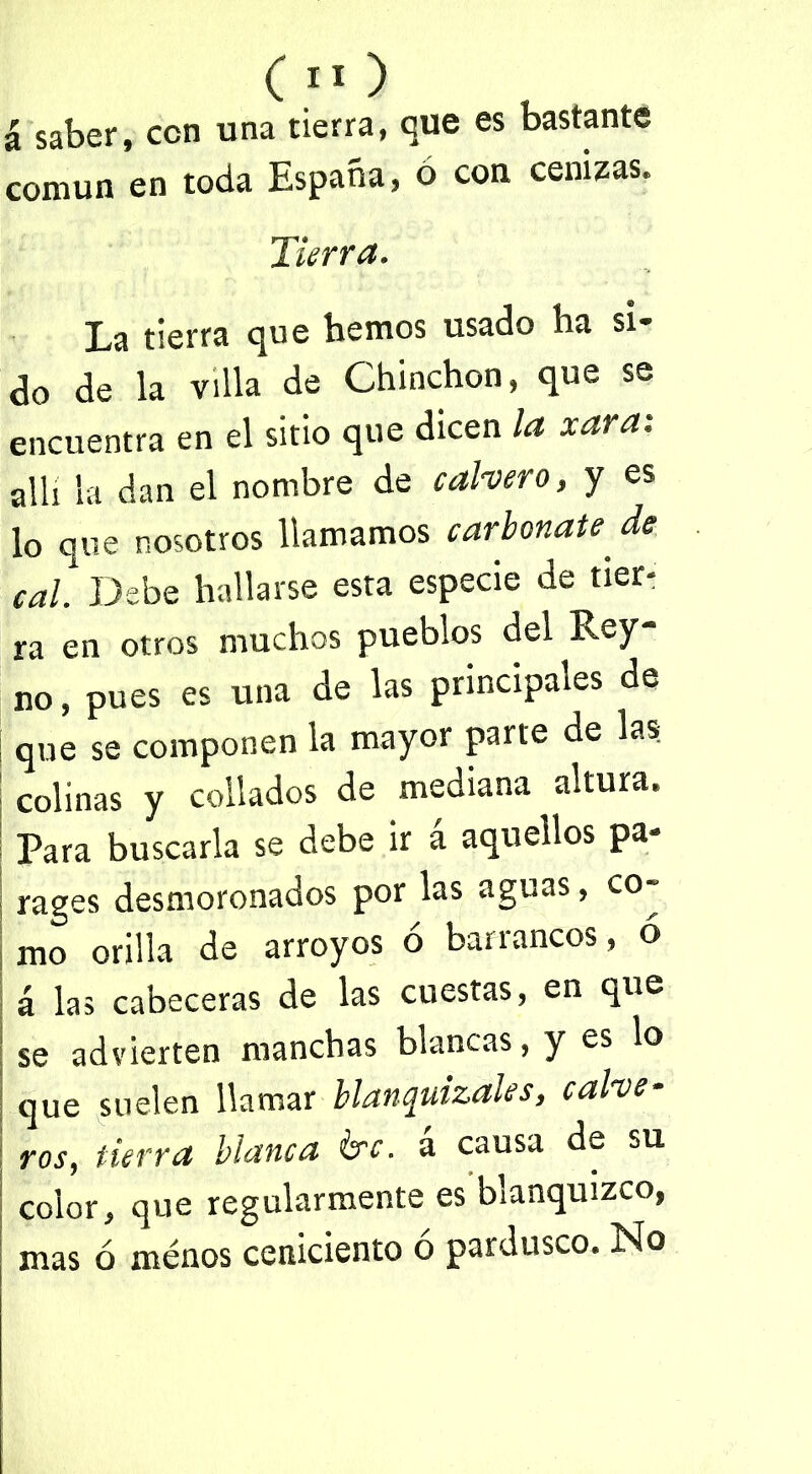 saber, con una tierra, que es bastante común en toda España, 6 con cenizas. Tierra. La tierra que hemos usado ha si- do de la villa de Chinchón, que se encuentra en el sitio que dicen la xara: allí la dan el nombre de calvero, y es lo que nosotros llamamos carbonate, de cal Debe hallarse esta especie de tier- ra en otros muchos pueblos del Rey- no, pues es una de las principales de que se componen la mayor parte de las colinas y collados de mediana altura. Para buscarla se debe ir á aquellos pa- rages desmoronados por las aguas, co- mo orilla de arroyos ó barrancos, ó á las cabeceras de las cuestas, en que se advierten manchas blancas, y es lo que suelen llamar blanquizales, calve- ros, tierra blanca &c. á causa de su color, que regularmente es blanquizco, mas ó menos ceniciento ó pardusco. No