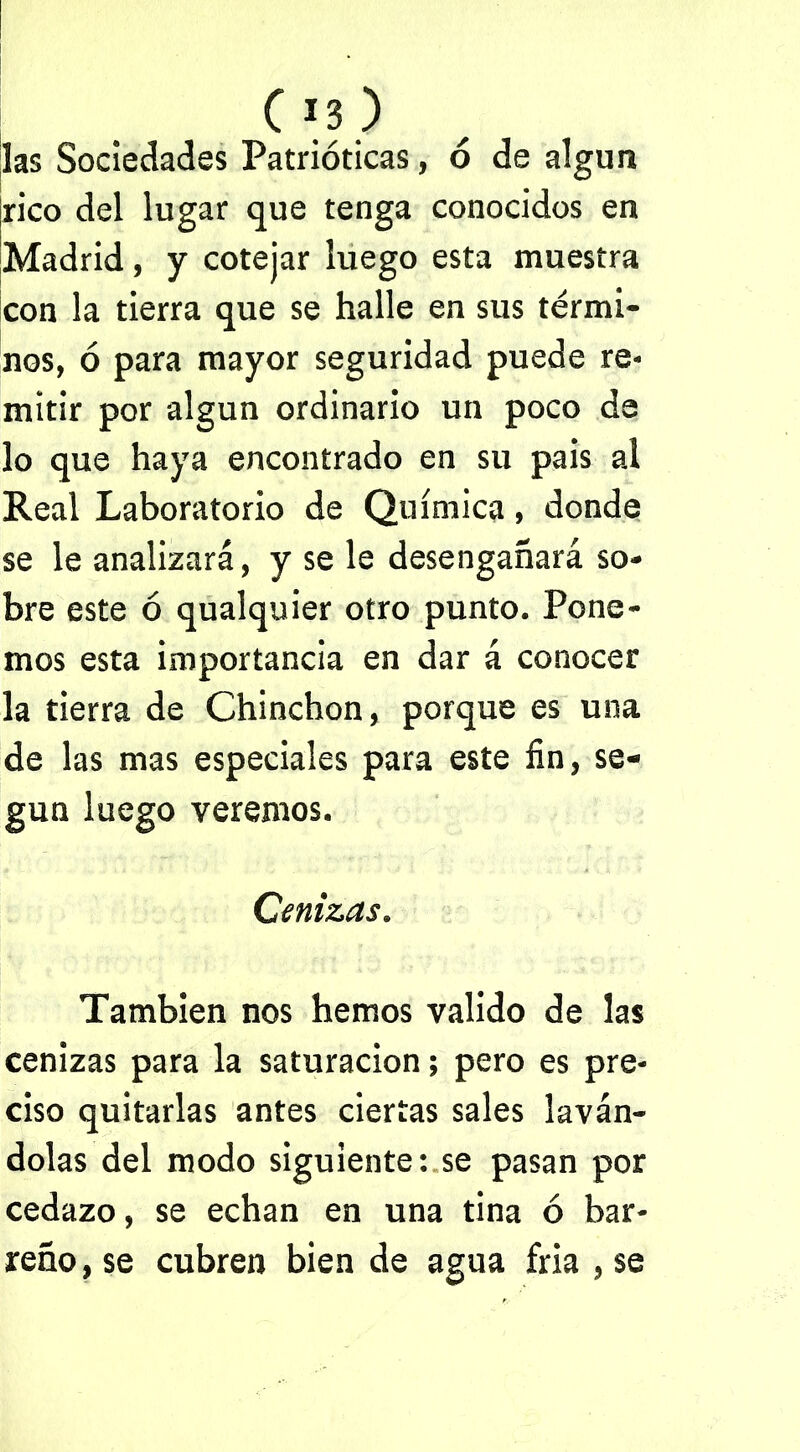 Os) las Sociedades Patrióticas, ó de algún rico del lugar que tenga conocidos en Madrid, y cotejar luego esta muestra con la tierra que se halle en sus térmi- nos, ó para mayor seguridad puede re- mitir por algún ordinario un poco da lo que haya encontrado en su pais al Real Laboratorio de Química, donde se le analizará, y se le desengañará so- bre este ó qualquier otro punto. Pone- mos esta importancia en dar á conocer la tierra de Chinchón, porque es una de las mas especiales para este fin, se- gún luego veremos. Cenizas. También nos hemos valido de las cenizas para la saturación; pero es pre- ciso quitarlas antes ciertas sales laván- dolas del modo siguiente: se pasan por cedazo, se echan en una tina ó bar- reño, se cubren bien de agua fria , se
