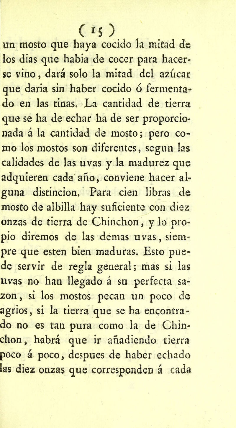 un mosto que haya cocido la mitad de los dias que habia de cocer para hacer- se vino, dará solo la mitad del azúcar que daria sin haber cocido ó fermenta- do en las tinas. La cantidad de tierra que se ha de echar ha de ser proporcio- nada á la cantidad de mosto; pero co- mo los mostos son diferentes, según las calidades de las uvas y la madurez que adquieren cada año, conviene hacer al- guna distinción. Para cien libras de mosto de albilla hay suficiente con diez onzas de tierra de Chinchón, y lo pro- pio diremos de las demas uvas, siem- pre que esten bien maduras. Esto pue- de servir de regla general; mas si las uvas no han llegado á su perfecta sa- zón , si los mostos pecan un poco de agrios, si la tierra que se ha encontra- do no es tan pura como la de Chin- chón, habrá que ir añadiendo tierra poco á poco, después de haber echado las diez onzas que corresponden á cada