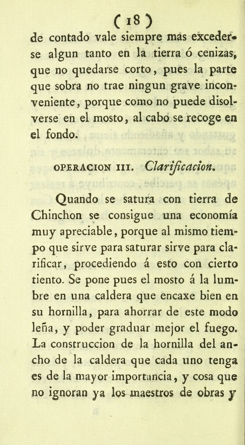 de contado vale siempre mas exceder- se algún tanto en la tierra ó cenizas, que no quedarse corto, pues la parte que sobra no trae ningún grave incon- veniente , porque como no puede disol- verse en el mosto, al cabo se recoge en el fondo. operación m. Clarificación. Quando se satura con tierra de Chinchón se consigue una economía muy apreciable, porque al mismo tiem- po que sirve para saturar sirve para cla- rificar, procediendo á esto con cierto tiento. Se pone pues el mosto á la lum- bre en una caldera que encaxe bien en su hornilla, para ahorrar de este modo leña, y poder graduar mejor el fuego. La construcción de la hornilla del an- cho de la caldera que cada uno tenga es de la mayor importancia, y cosa que no ignoran ya los maestros de obras y