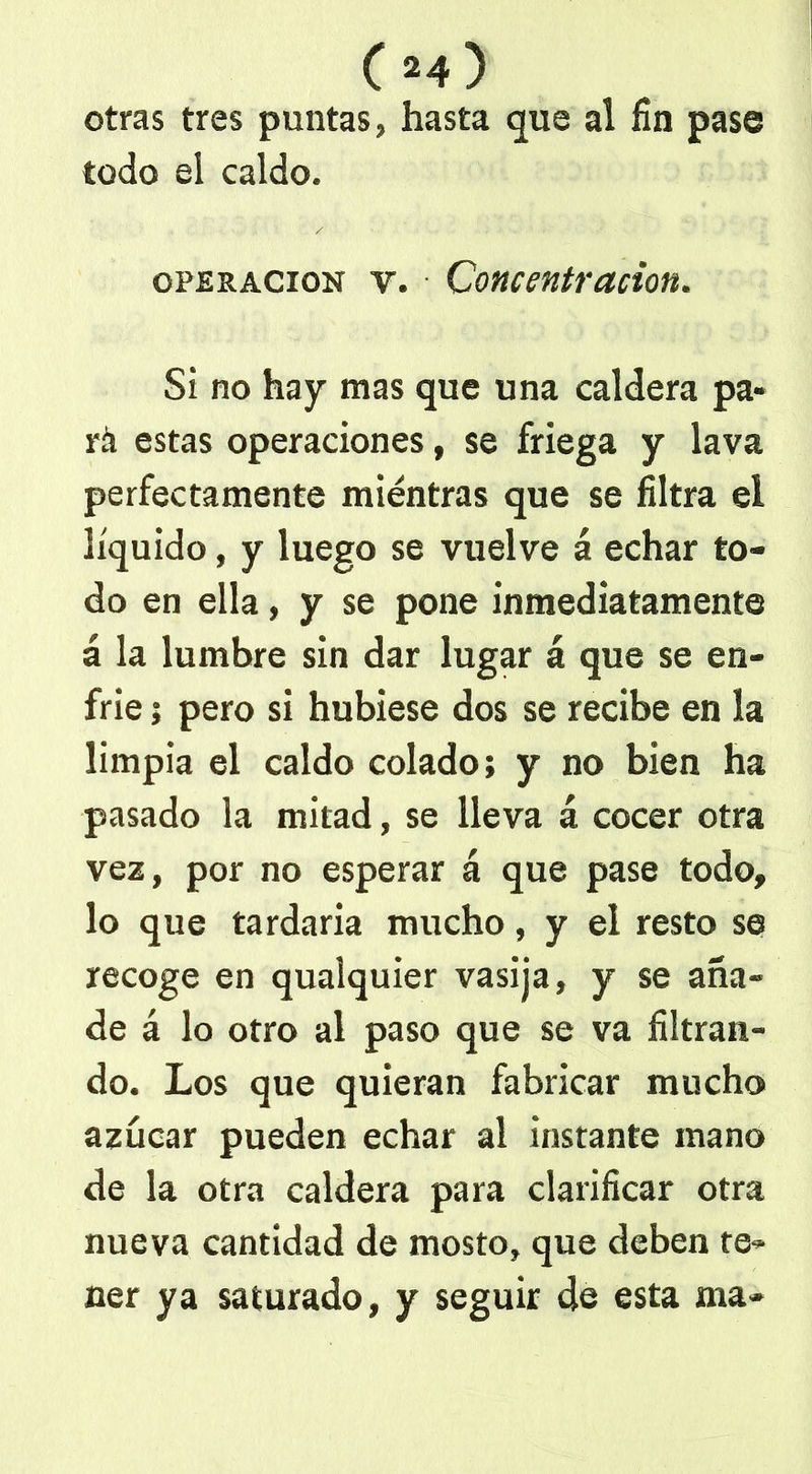 04) otras tres puntas, hasta que al fin pase todo el caldo. operación v. Concentración. Si no hay mas que una caldera pa- ra estas operaciones, se friega y lava perfectamente mientras que se filtra el líquido, y luego se vuelve á echar to- do en ella, y se pone inmediatamente á la lumbre sin dar lugar á que se en- frie 5 pero si hubiese dos se recibe en la limpia el caldo colado; y no bien ha pasado la mitad, se lleva á cocer otra vez, por no esperar á que pase todo, lo que tardaría mucho, y el resto se recoge en qualquier vasija, y se aña- de á lo otro al paso que se va filtran- do. Los que quieran fabricar mucho azúcar pueden echar al instante mano de la otra caldera para clarificar otra nueva cantidad de mosto, que deben re* ner ya saturado, y seguir de esta ma-