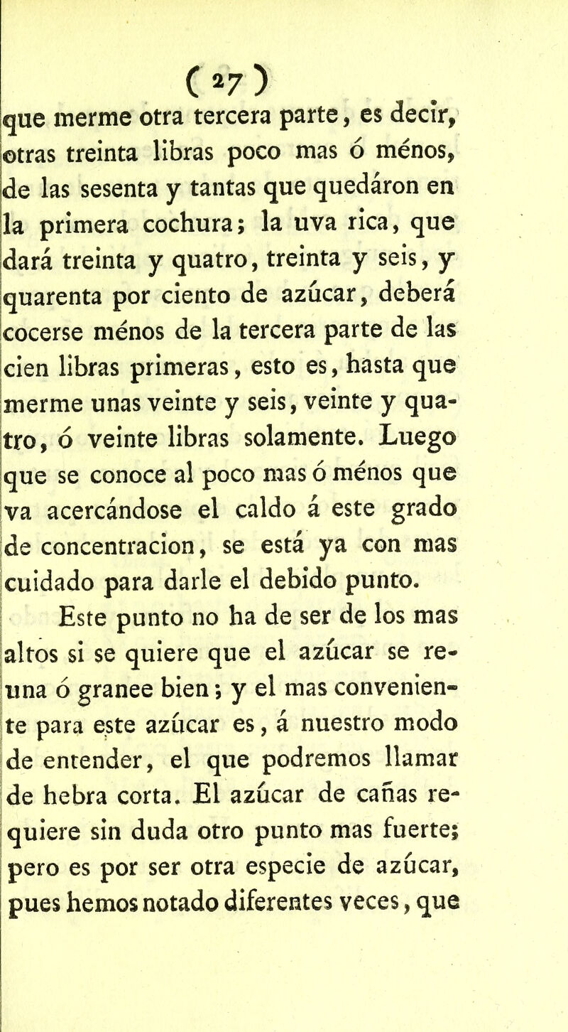 que merme otra tercera parte, es decir, otras treinta libras poco mas ó ménos, de las sesenta y tantas que quedaron en la primera cochura; la uva rica, que dará treinta y quatro, treinta y seis, y quarenta por ciento de azúcar, deberá cocerse ménos de la tercera parte de las cien libras primeras, esto es, hasta que merme unas veinte y seis, veinte y qua- tro, ó veinte libras solamente. Luego que se conoce al poco mas ó ménos que va acercándose el caldo á este grado de concentración, se está ya con mas cuidado para darle el debido punto. Este punto no ha de ser de los mas altos si se quiere que el azúcar se re- úna ó granee bien; y el mas convenien- te para este azúcar es, á nuestro modo de entender, el que podremos llamar de hebra corta. El azúcar de cañas re- quiere sin duda otro punto mas fuerte; pero es por ser otra especie de azúcar, pues hemos notado diferentes veces, que