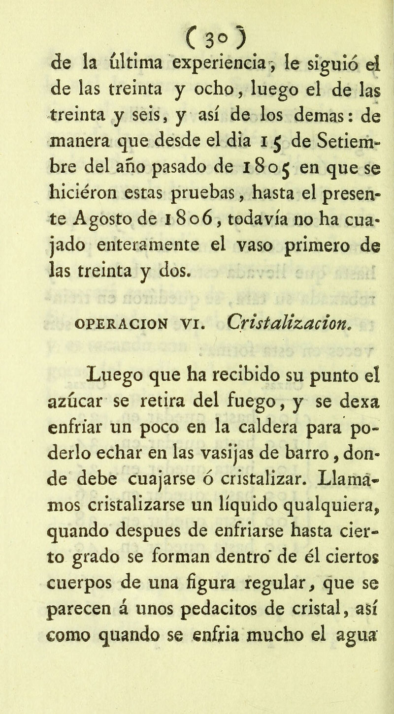 ( 3°)< de la ultima experiencia, le siguió el de las treinta y ocho, luego el de las treinta y seis, y así de los demas: de manera que desde el dia i 5 de Setiem- bre del año pasado de 1805 en que se hicieron estas pruebas, hasta el presen- te Agosto de 1806, todavía no ha cua- jado enteramente el vaso primero de las treinta y dos. operación vr. Cristalización. Luego que ha recibido su punto el azúcar se retira del fuego, y se dexa enfriar un poco en la caldera para po- derlo echar en las vasijas de barro, don- de debe cuajarse ó cristalizar. Llama- mos cristalizarse un líquido qualquiera, quando después de enfriarse hasta cier- to grado se forman dentro de él ciertos cuerpos de una figura regular, que se parecen á unos pedacitos de cristal, así como quando se enfria mucho el agua