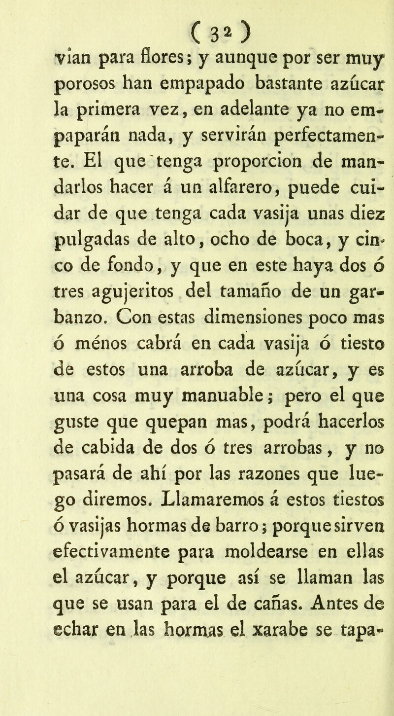 (30 vían para flores; y aunque por ser muy porosos han empapado bastante azúcar la primera vez, en adelante ya no em- paparán nada, y servirán perfectamen- te. El que tenga proporción de man- darlos hacer á un alfarero, puede cui- dar de que tenga cada vasija unas diez pulgadas de alto, ocho de boca, y cin- co de fondo, y que en este haya dos ó tres agujeritos del tamaño de un gar- banzo. Con estas dimensiones poco mas ó ménos cabrá en cada vasija ó tiesto de estos una arroba de azúcar, y es una cosa muy manuable; pero el que guste que quepan mas, podrá hacerlos de cabida de dos ó tres arrobas, y no pasará de ahí por las razones que lue- go diremos. Llamaremos á estos tiestos ó vasijas hormas de barro; porque sirven efectivamente para moldearse en ellas el azúcar, y porque así se llaman las que se usan para el de cañas. Antes de echar en las hormas el xarabe se tapa»