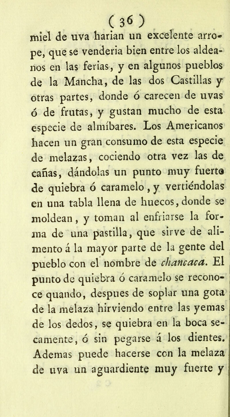 (30 miel de uva harían un excelente arro- pe, que se vendería bien entre los aldea- nos en las ferias, y en algunos pueblos de la Mancha, de las dos Castillas y otras partes, donde ó carecen de uvas ó de frutas, y gustan mucho de esta especie de almíbares. Los Americanos hacen un gran consumo de esta especie de melazas, cociendo otra vez las de cañas, dándolas un punto muy fuerte de quiebra ó caramelo , y vertiéndolas en una tabla llena de huecos, donde se moldean, y toman al enfriarse la for- ma de una pastilla, que sirve de ali- mento á la mayor parte de la gente del pueblo con el nombre de chancaca. El punto de quiebra ó caramelo se recono- ce quando, después de soplar una gota de la melaza hirviendo entre las yemas de los dedos, se quiebra en la boca se- camente, ó sin pegarse á los dientes. Ademas puede hacerse con la melaza de uva un aguardiente muy fuerte y