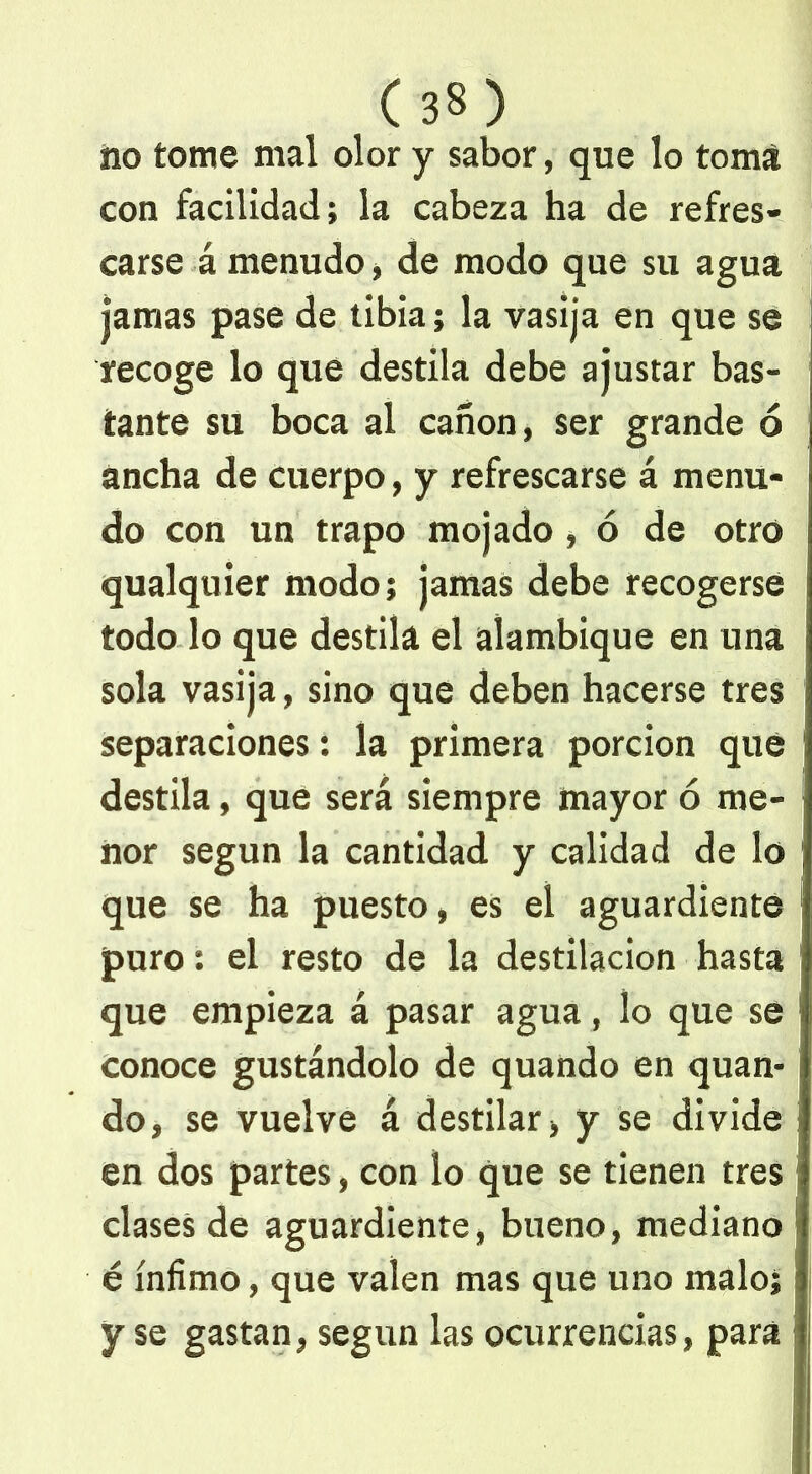 no tome mal olor y sabor, que lo toma con facilidad; la cabeza ha de refres- carse á menudo, de modo que su agua jamas pase de tibia; la vasija en que se recoge lo que destila debe ajustar bas- tante su boca al cañón, ser grande ó ancha de cuerpo, y refrescarse á menu- do con un trapo mojado , ó de otro qualquier modo; jamas debe recogerse todo lo que destila el alambique en una sola vasija, sino que deben hacerse tres separaciones: la primera porción que destila, que será siempre mayor ó me- nor según la cantidad y calidad de lo que se ha puesto, es el aguardiente puro: el resto de la destilación hasta que empieza á pasar agua, lo que se conoce gustándolo de quando en quan- do, se vuelve á destilar, y se divide en dos partes, con lo que se tienen tres clases de aguardiente, bueno, mediano é ínfimo, que valen mas que uno malo; y se gastan, según las ocurrencias, para