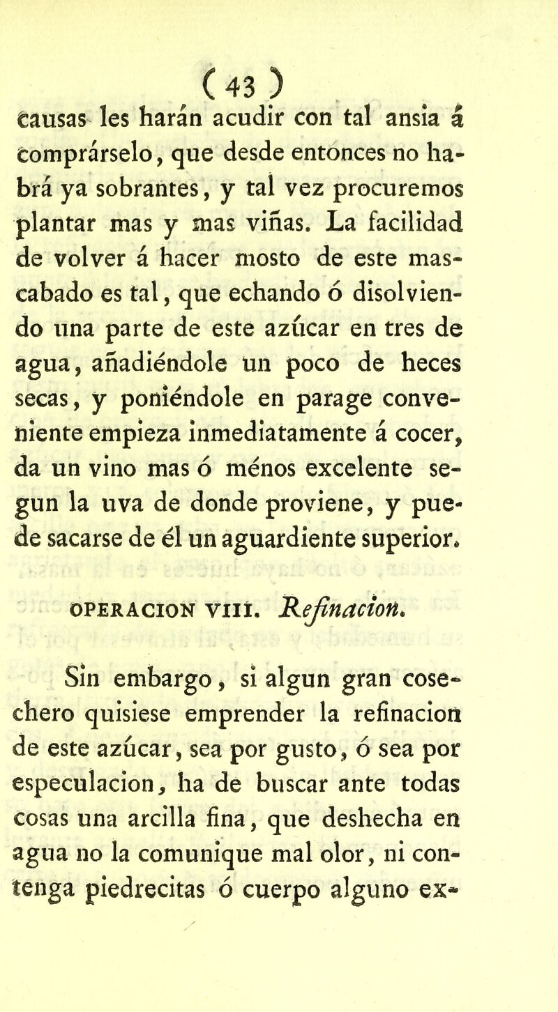 . <«> Causas les harán acudir con tal ansia á Comprárselo, que desde entonces no ha- brá ya sobrantes, y tal vez procuremos plantar mas y mas viñas. La facilidad de volver á hacer mosto de este mas- cabado es tal, que echando ó disolvien- do una parte de este azúcar en tres de agua, añadiéndole un poco de heces secas, y poniéndole en parage conve- niente empieza inmediatamente á cocer, da un vino mas ó ménos excelente se- gún la uva de donde proviene, y pue- de sacarse de él un aguardiente superior. operación vní. Refinación. Sin embargo, si algún gran cose- chero quisiese emprender la refinación de este azúcar, sea por gusto, ó sea por especulación, ha de buscar ante todas cosas una arcilla fina, que deshecha en agua no la comunique mal olor, ni con- tenga piedrecitas ó cuerpo alguno ex-