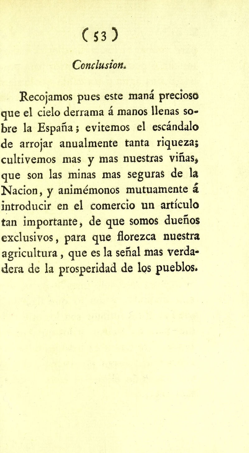 Conclusión. Recojamos pues este maná precioso que el cielo derrama á manos llenas so- bre la España; evitemos el escándalo de arrojar anualmente tanta riqueza; cultivemos mas y mas nuestras viñas» que son las minas mas seguras de la Nación, y animémonos mutuamente á introducir en el comercio un artículo tan importante, de que somos dueños exclusivos, para que florezca nuestra agricultura , que es la señal mas verda- dera de la prosperidad de los pueblos.