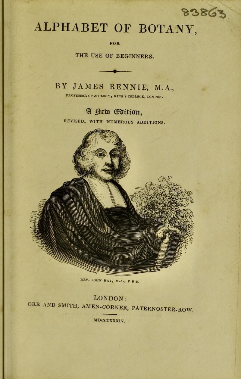 ALPHABET OF BOTANY, FOR THE USE OF BEGINNERS. BY JAMES RENNIE, M.A., PROFESSOR OF ZOOLOGY, KlKO's COLLEGE, LONOON. REVISED, WITH NUMEROUS ADDITIONS, REV, JOHN RAY, M.A., F.R.3. LONDON: ORR AND SMITH, AMEN-CORNER, PATERNOSTER.ROW. mrcccxxxiv.