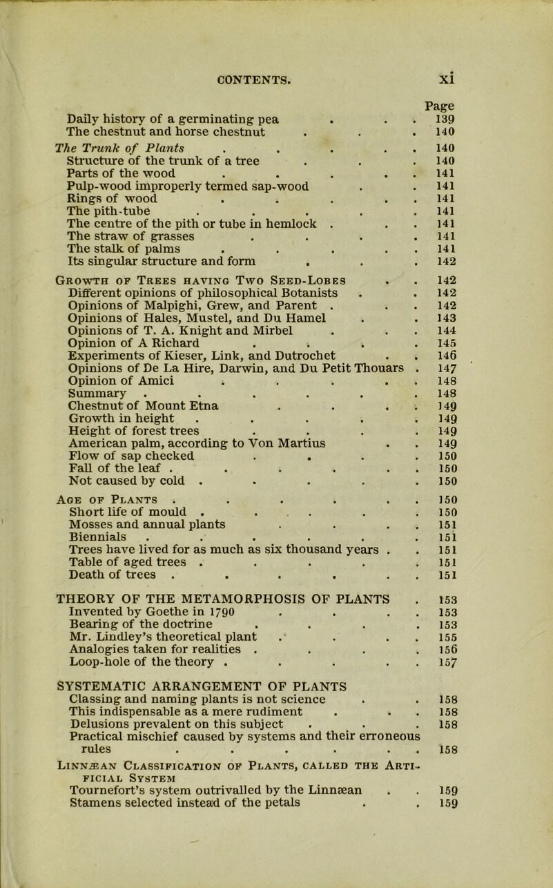 Page Daily history of a germinating pea . . . 139 The chestnut and horse chestnut . . .140 The Trunk of Plants . . . . . 140 Structure of the trunk of a tree . . .140 Parts of the wood . . . . . 141 Pulp-wood improperly termed sap-wood . . 141 Rings of wood . . . . . 141 The pith-tube ..... 141 The centre of the pith or tube in hemlock . . .141 The straw of g^rasses . . . .141 The stalk of palms . . . . . 141 Its singular structmre and form . . .142 Growth of Trees having Two Seed-Lobes . . 142 Different opinions of philosophical Botanists . . 142 Opinions of Malpighi, Grew, and Parent . . . 142 Opinions of Hales, Mustel, and Du Hamel . .143 Opinions of T. A. Knight and Mirbel . . . 144 Opinion of A Richard .... 145 Experiments of Kieser, Link, and Dutrochet . . 146 Opinions of De La Hire, Darwin, and Du Petit Thouars . 147 Opinion of Amici . . . . . 148 Summary ...... 148 Chestnut of Mount Etna . . ..149 Growth in height . . . . .149 Height of forest trees .... 149 American palm, according to Von Martins . . 149 Flow of sap checked . . . .150 Fall of the leaf . . . . . . 150 Not caused by cold . . . . .150 Age of Plants . . . . . . 150 Short life of mould . . . . .150 Mosses and annual plants . . . 151 Biennials . . . . . .151 Trees have lived for as much as six thousand years . . 151 Table of aged trees . . . . .151 Death of trees . . . . . . I5l THEORY OF THE METAMORPHOSIS OF PLANTS . 153 Invented by Goethe in 1790 . . . . 153 Bearing of the doctrine .... 153 Mr. Lindley’s theoretical plant . . . . 155 Analogies taken for realities . . . .156 Loop-hole of the theory . . . . . 157 SYSTEMATIC ARRANGEMENT OF PLANTS Classing and naming plants is not science . .158 This indispensable as a mere rudiment . . . 158 Delusions prevalent on this subject . . . 158 Practical mischief caused by systems and their erroneous rules . . . . . . 158 L1NN.EAN Classification of Plants, called the Arti- ficial System Tournefort’s system outrivalled by the Linnaean . . 159 Stamens selected instead of the petals . .159