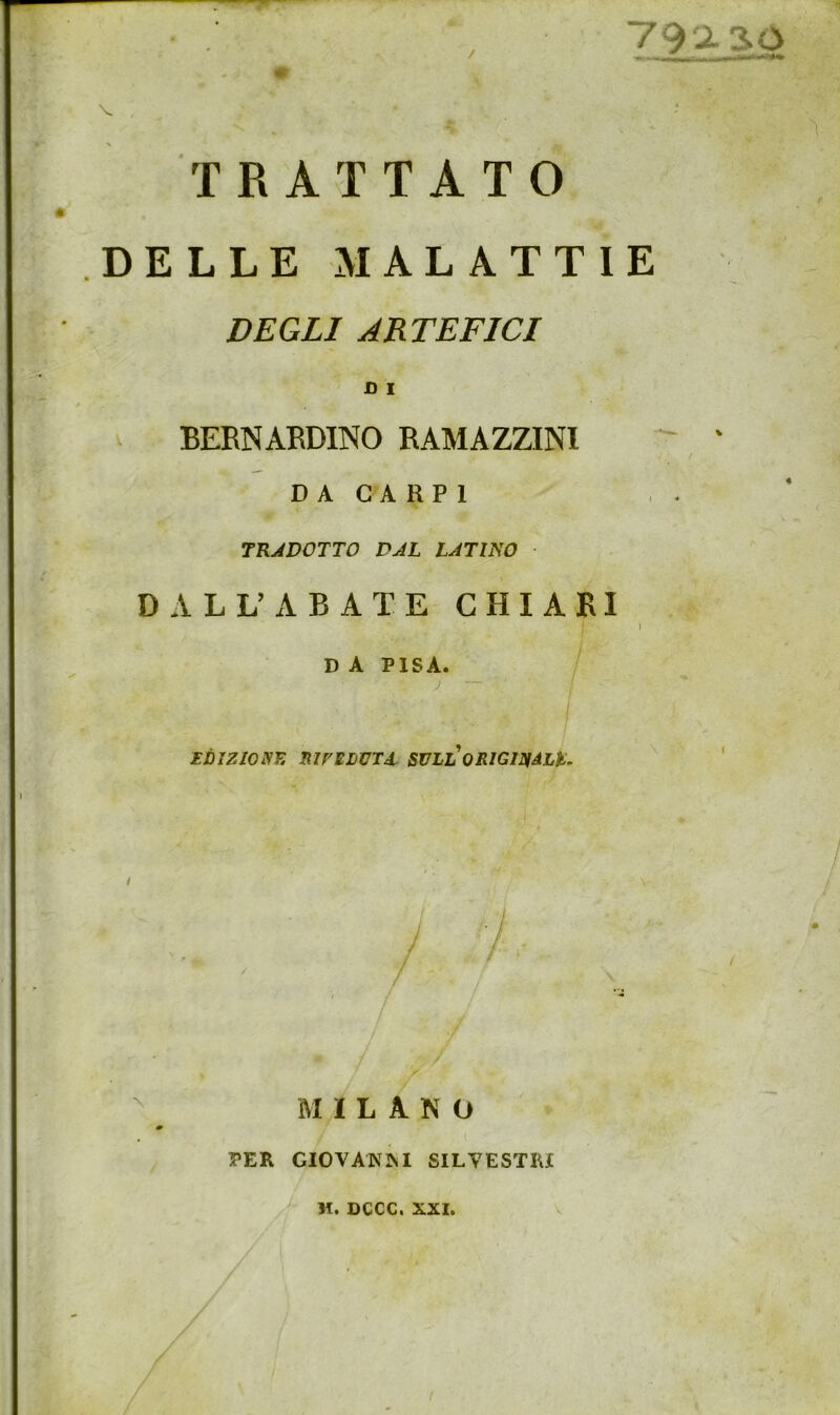 TRATTATO DELLE MALATTIE DEGLI ARTEFICI D I BERNARDINO RAMAZZINI ' ' / D A GA RP1 TRADOTTO DAL LATINO DALL^\BATE CHIARI j D A PISA. EDIZIOiyE nU'EDUTd SVLL ORIGINàLìi, ^ ' / MILANO PER GIOVANINI SILVESTRI M. DCCC. XXI.