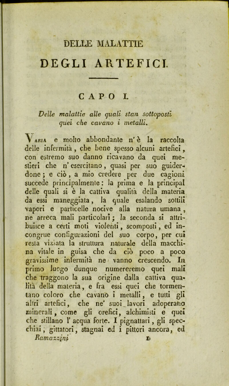 DELLE MALATTIE DEGLI ARTEFICI. CAPO L Delle malattie alle guati stan sottoposti quel che cavano i metalli, \ ARIA e molto abbondante n' è la raccolta deile infermità , che bene spesso alcuni artefici, con estremo suo danno ricavano da quei me- stieri che n’ esercitano, quasi per suo gulder-< done ; e ciò , a mio credere per due cagioni succede principalmente : la prima e la principal delle quali si è la cattiva qualità della materia da essi maneggiata, la quale esalando sottili vapori e particelle nocive alla natura umana, ne arreca mali particolari ; la seconda si attri- buisce a certi moti violenti, scomposti, ed in- congrue conhgurazioni del suo corpo, per cui resta viziata la struttura naturale della macchi- na vitale in guisa che da ciò poco a poco gravissime infermità ne > vanno crescendo. la primo luogo dunque numereremo quei mali che Traggono la sua origine dalla cattiva qua- lità della materia, e fra essi quei che tormen- tano coloro che cavano i metalli, e tutti gli altri artefici, che ne’ suoi,lavori adoperano minerali, come gli orefici, alchimisti e quei che stillano 1’ acqua forte. I pignattari, gli spec- chiai, glttatori, stagnai ed i pittori ancora, ed