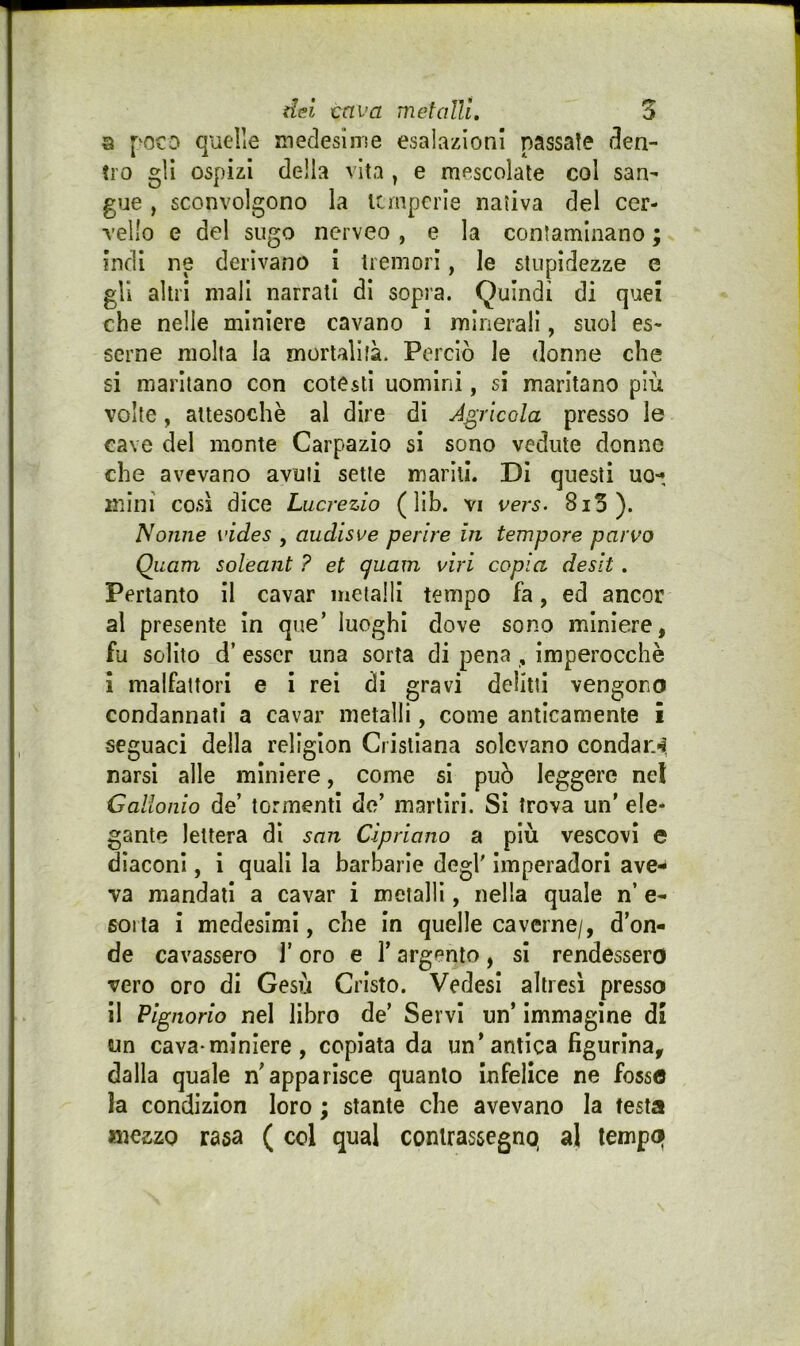 3 poco quelle medesinse esalazioni passate den- tro gli ospizi della vita , e mescolate col san- gue , sconvolgono la temperie nativa del cer- vello e del sugo nerveo, e la contaminano ; indi ne derivano i tremori, le stupidezze e gli altri mali narrati di sopra. Quindi di quei che nelle miniere cavano i minerali, suol es- serne molta la mortalità. Perciò le donne che si maritano con cotesti uomini, si maritano più volte, attesoché al dire di Agricola presso le cave del monte Carpazio si sono vedute donne che avevano avuti sette mariti. Di questi uo-, mini così dice Lucrezio ( lib. vi vers. 8i5). Nonne vides , audisve perire in tempore parvo Quam soleant ? et guam viri copia deslt. Pertanto il cavar metalli tempo fa, ed ancor al presente in que’ luoghi dove sono miniere, fu solito d’ esser una sorta di pena , imperocché 1 malfattori e i rei di gravi delitti vengono condannati a cavar metalli, come anticamente i seguaci della religlon Cristiana solevano condai:*i, narsì alle miniere, come si può leggere nel Gallonio de’ tormenti de’ martiri. SI trova un' ele- gante lettera di san Cipriano a più vescovi e diaconi, i quali la barbarle degl' imperadori ave- va mandati a cavar i metalli, nella quale n’ e- 601 ta i medesimi, che in quelle caverne/, d’on- de cavassero 1’ oro e l’argento , si rendessero vero oro di Gesù Cristo. Vedesl altresì presso il Pignorio nel libro de’ Servi un’ immagine di wn cava-miniere, copiata da un’antica figurina, dalla quale n'apparisce quanto Infelice ne fosso la condizlon loro ; stante che avevano la testa mezzo rasa ( col qual contrassegno, al tempo|