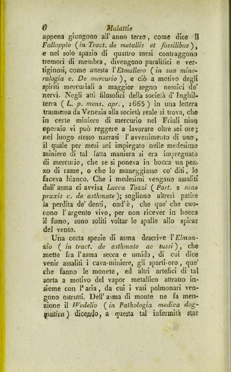appena giungono all’ anno terzo, come dice II Fallopplo ( in Tract. de metallis et fossilihas ) , e nel solo spazio dì quattro mesi contraggono tremori di membra, divengono paralitici e ver- tiginosi, come attesta Y Et multerò ( in sua mine* raìogia c. De intrcurio ), e ciò a motivo degli spirili mercuriali a maggior segno nemici de’ nervi. Negli atti filosofici della società d’ Tngbi!- terra ( L. p. mens. apr. y i665 ) in una lettera trasmessa da Venezia alla società reale si trova, che In certe miniere di mercurio nel Friuli nlur^ operaio vi può reggere a lavorare oltre sei ore ; nel luogo stesso narrasi 1’ avvenimento di uno ^ il quale per mesi sei impiegato nelle medeslnio miniere di tal latta maniera si era impregnato di mercurio, che se si poneva in bocca un pez? zo di rame, o che lo maneggiasse co' diti, lo faceva bianco. Che i medesimi vengano assaliti dall’ asma ci avvisa Lucca Tozzi ( Part. 2 suae praxis c. de asthnate ); sogliono altresì patire ia perdila de’ denti, ond’ è, che que’ che cuo- cono r argento vivo, per non ricever in bocca Il fumo, sono soliti voltar le spalle allo spirar del vento. Una certa spezie di asma descrive Y Ehnon- zio ( in traete de asthmate ac tassi ), che mette fra l’asma secca e umida, di cui dice venir assaliti i cava-miniere, gli sparti-oro, que’ che fanno le monete, ed altri artefici di tal sorta a motivo del vapor metallico attratto In- sieme con l* aria, da cui I vasi polmonari ven- gono ostruiti. Dell’ asma di monte ne fa men- zione Il IVedelio ( in Pathologia medica dog* ifiatica) dice;ido, a questa tal infermità stae