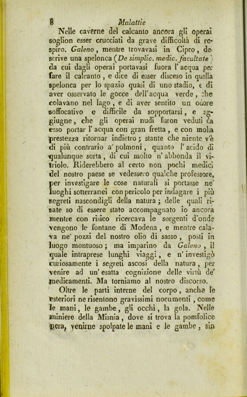 Nelle caverne del calcanto ancora gli operai sogllon esser crucciati da grave difficoltà di re- spiro. Galeno , mentre Irovavasi in Cipro, de- scrive una spelonca (£>e simplic. medie, facultate ì da cui dagli operai portavasi fuora 1’ acqua pe: fare il calcanto , e dice di esser disceso in quella spelonca per lo spazio quasi di uno stadio, e di aver osservato le gocce dell’acqua verde, che colavano nel Iago , e di aver sentito un odore soffocativo e difficile da sopportarsi, e ?g- glugne, che gli operai nudi furon veduti (!a esso portar 1’ acqua con gran fretta , e con molia |)restezza ritornar indietro ; stante che niente ve di più contrario a' polmoni, quanto f acido di qualunque sorta, di cui molto n’ abbonda il vi- Iriolo. Riderebbero al certo non pochi medici del nostro paese se vedessero qualche professore, per investigare le cose naturali sì portasse ne’ luoghi sotterranei con pericolo per indagare i più segreti nascondigli della natura ; delle quali ri- sate so dì essere stato accompagnato io ancora mentre con risico ricercava le sorgenti d’onde vengono le fontane di Modena , e mentre cala- va ne' pozzi del nostro olio di sasso , posti in luogo montuoso ; ma imparino da Galeno , il quale intraprese lunghi viaggi, e n' investigò curiosamente i segreti ascosi della natura , per venire ad un’ esatta cognizione delle virtù de’ medicamenti. Ma torniamo al nostro discorso. Oltre le parti Interne del corpo, anche le Esteriori ne risentono gravissimi nocumenti , come le mani, le gambe, gli occhi, la gola. Nelle miniere della Misnia, dove si trova la pomfolice yenirtie spolpate le mani e le gambe, sia