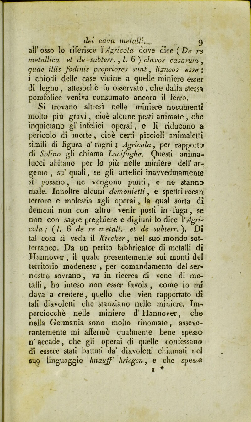 all’osso lo riferisce YÀgricola dove dice ( De metallica et de suhterr. , l. 6') clavos casamm , <^uae illis fodiiiis propriores sunt, ligneos esse : ì chiodi delle case vicine a quelle miniere esser di legno, attesoché fu osservato , che dalia stessa pomfolice veniva consumato ancora il ferro. Si trovano altresì nelle miniere nocumenti molto più gravi, cioè alcune pesti animate, che inquietano gl’ infelici operai, e li riducono a pericolo di morte, cioè certi piccioli onimaletli simili di figura a' ragni ; Agricola, per rapporto di Solino gli chiama Lucifughe. Questi anima- lucci abitano per lo più nelle miniere dell’ ar- gento , su’ quali, se gli artefici inavvedutamente si posano, ne vengono punti, e ne stanno male. Innollre alcuni demonietti, e spettri recan terrore e molestia agli operai, la qual sorta dì demoni non con altro venir posti in-fuga, se non con sagre preghiere e digiuni lo dice VAgri-^ cola; (/. 6 de re metall. et de suhterr.'). Di tal cosa si veda il Kircher, nel suo mondo sot- terraneo. Da un perito fabbricator di metalli di Hannover, il quale presentemente sui monti del territorio modenese , per comandamento del ser- nostro sovrano, va in ricerca di vene di me- talli , ho inteso non esser favola, come io mi dava a credere, quello che vien rapportato di tali diavoletti che stanziano nelle miniere. Im- perciocché nelle miniere d’Hannover, che nella Germania sono molto rinomate, asseve- rantemente mi affermò qualmente bene spesso n' accade, che gli operai di quelle confessano di essere stali ballulì da’ diavoletti cìuamaii nel suo linguaggio knaujf kriegen, e che spesse