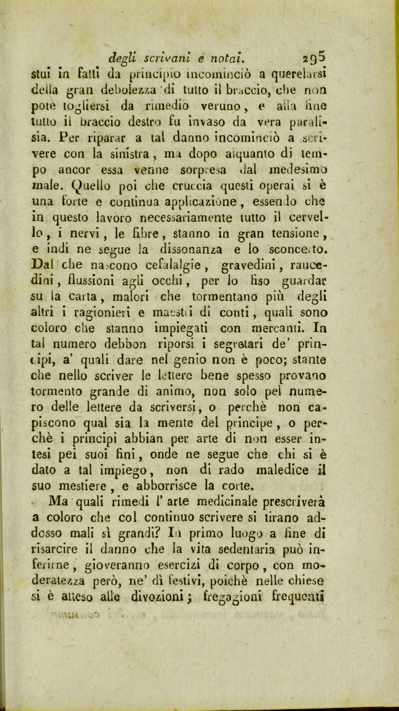 de^li scrU'aiil e notai. 29^ stui In fallì da principio incominciò a querelarsi deila gran debolezza 'di tulio il bi-accìo, clic non potè togliersi da rimedio veruno, e alla hae luUo ii braccio destro fu invaso da vera parali- sia. Per riparar a tal danno incominciò a scrì- vere con la sinistra, ma dopo alquanto di tem- po ancor essa venne sorpresa «lai medesimo male. (Quello poi ohe cruccia questi operai si è una forte e continua applicazione, essendo che in questo lavoro necessariamente tutto il cervel- lo , i nervi, le fibre, stanno in gran tensione, e indi ne segue la dissonanza e Io sconce, to. Dal che nascono cefalalgie , gravedini, rauce- dini , flussioni agli occhi, per io liso guardar su la carta, malori che tormentano più degli altri i ragionieri e matslii di conti, quali sono coloro che stanno impiegati con mercanti. In tal numero debbon riporsi i segretari de’ prin- cipi, a quali dare nel genio non è poco; stante che nello scriver le lettere bene spesso provano tormento grande di animo, non solo pel nume- ro delle lettere da scriversi, o perchè non ca- piscono qual sia la mente del principe, o per- chè i principi abbian per arte di non esser in- tesi pei suoi fini, onde ne segue che chi si è dato a tal impiego, non di rado maledice il suo mestiere , e abborrisce la corte. Ma quali rimedi f arte medicinale prescriverà a coloro che col continuo scrivere si tirano ad- dosso mali sì grandi? In primo luogo a fine di risarcire il danno ohe la vita sedentaria può in- ferirne , gioveranno esercizi di corpo, con mo- deratezza però, ne’ dì leslivi, poiché nelle chiese si è aueso alle divozioni; fregagioni frequenti ,1'