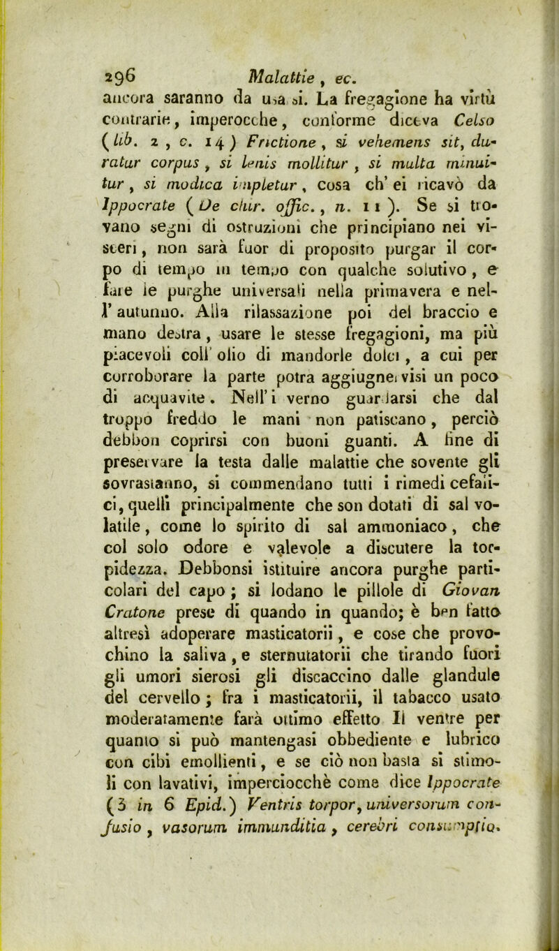 ancora saranno da u^a ai. La fre5:agIone ha virtù conirarÌH, imperocché, con torme diceva Celso {^Ub. 2 , c. 14) Fnctione ^ si vekemens sit^ da* ratur corpus , si leais mollitur , si multa rnmui- tur , si modica i’npletar, Cosa eh’ ei ricavò da Ippocrate (^Ue cfur. ojjlc. y n. 11). Se si tro- vano segni di ostruzioni che principiano nel vi- sceri , non sarà fuor di proposito purgar il cor- po di tempo in lemoo con qualche solutivo , e fare ie purghe universali nella primavera e nel- r autunno. Alla rilassazione poi del braccio e mano de;>tra, usare le stesse fregagioni, ma più piacevoli coli’ olio di mandorle dolci, a cui per corroborare la parte potrà aggiugnei visi un poco di acquavite. Nell’ i verno gujr.Jarsi che dal troppo freddo le mani non patiscano, perciò debbon coprirsi con buoni guanti. A fine di preservare la testa dalle malattie che sovente gli sovrastanno, si commendano tutti i rimedi cefali- ci, quelli principalmente che son dotati di sai vo- latile , come lo spirito di sai ammoniaco, che col solo odore e valevole a discutere la tor- pidezza. Debbonsi istituire ancora purghe parti- colari del capo ; si lodano le pillole di Giovali Cratone prese di quando in quando; è ben fatto altresì adoperare masticatoriì, e cose che provo- chino la saliva, e sternulatorii che tirando fuori gii umori sierosi gli discaccino dalle gianduia del cervello ; fra i masticatorii, il tabacco usato moderatamente farà ottimo effetto II ventre per quanto si può mantengasi obbediente e lubrico con cibi emollienti, e se ciò non basta si stimo- li con lavativi, imperciocché come dice Ippocrate (5 in 6 Epid.') Ventris torporyuniversorum coiu Jusio y vasorum immuiidiùa, cerebri consu-aptiQ,