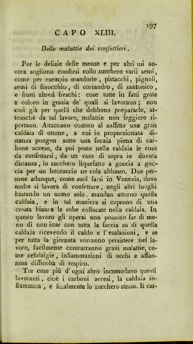 CAPO XLIIL Delle malattie dei confettieri. Per le delizie delle mense e per altri usi an- cora sogliono condirsi collo zucchero varii semi, come per esempio mandorle, pistacchi, pignoli, semi di finocchio, di coriandro, di santonico , e frutti altresì freschi: cose tutte in fatti grate a coloro in grazia de’ quali si lavorano ; non così già per quelli che debbono prepararle, at- tesoché da tal lavoro, malattie non leggiere ri- portano. Attaccano costoro al soffitto una gran caldaia di ottone, a cui in proporzionata di- stanza pongon sotto una focaia piena dì car- bone acceso, da poi poste nella caldaia le cose da confettarsi, da un vaso di sopra in dovuta distanza, lo zucchero liquefatto a goccia a goc- cia per un beccuccio ne cola abbasso. Due per- sone adunque, come suol fai si in Venezia, dove mollo si lavora di confetture, negli altri luoghi bastando un uomo solo, mandan attorno quella caldaia, e in tal maniera si coprono di una crosta bianca le robe collocate nella caldaia. In questo lavoro gli operai non possono far di me- no dì non Istar con tutta la faccia su di quella caldaia ricevendo il caldo e f esalazioni, e se per tutta la giornata vorranno persistere nel la- voro, facilmente contrarranno gravi malattie, co- me cefalalgie , infiammazioni di occhi e affan- nosa difficoltà di respiro. Tre cose più d’ ogni altro Incomodano questi lavoranti, cioè 1 carboni accesi, la caldaia in- fiammata , e filialmente lo zucchero stesso. Il car-