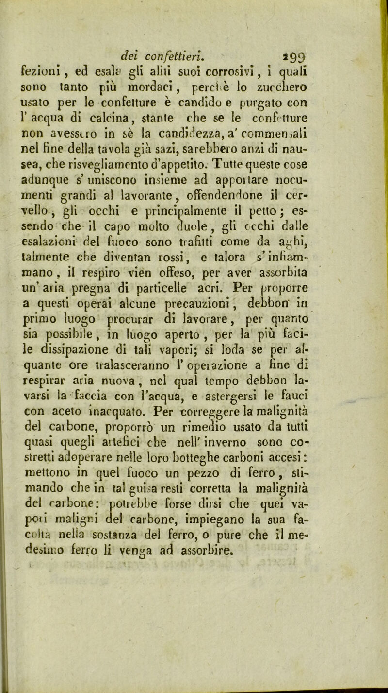 dei confettieri, 199 fezioni , ecl esalr gli alili suoi corrosivi, i quali sono tanto più mordaci, percìiè lo zucchero usato per le confetture è candido e purgato con r acqua di calcina, stante che se le ccnh iiure non avess».io in sè la candidezza, a'commeo iali nel fine della tavola già sazi, sarebbero anzi di nau- sea, che risvegliamento d’appetito. Tutte queste cose adunque s’uniscono insieme ad appellare nocu- menti grandi al lavorante, offendendone il cer- vello , gli occhi e principalmente il petto ; es- sendo che il capo molto duole , gli cechi dalle esalazioni del fuoco sono tiafilti come da aghi, talmente che divenfan rossi, e talora s’infiam- mano , il respiro vien offeso, per aver assorbita un’ aria pregna di particelle acri. Per proporre a questi operai alcune precauzioni, dehbon^ in primo luogo procurar di lavorare, per quanto sia possibile, in luogo aperto , per la più faci- le dissipazione di tali vapori; si loda se per al- quante ore tialasceranno 1’ operazione a fine di respirar aria nuova, nel qual tempo debbon la- varsi la faccia con Tacqua, e astergersi le fauci con aceto inacquato. Per correggere la malignità del caibone, proporrò un rimedio usato da tutti quasi quegli aitefici che nell' inverno sono co- stretti adoperare nelle loro botteghe carboni accesi : mettono in quel fuoco un pezzo di ferro , sti- mando che in tal guisa resti corretta la malignità del rarbone: potiehbe forse dirsi che quei va- poil maligni del carbone, impiegano la sua fa- colta nella sostanza del ferro, o pure che il me- desimo ferro li venga ad assorbire.