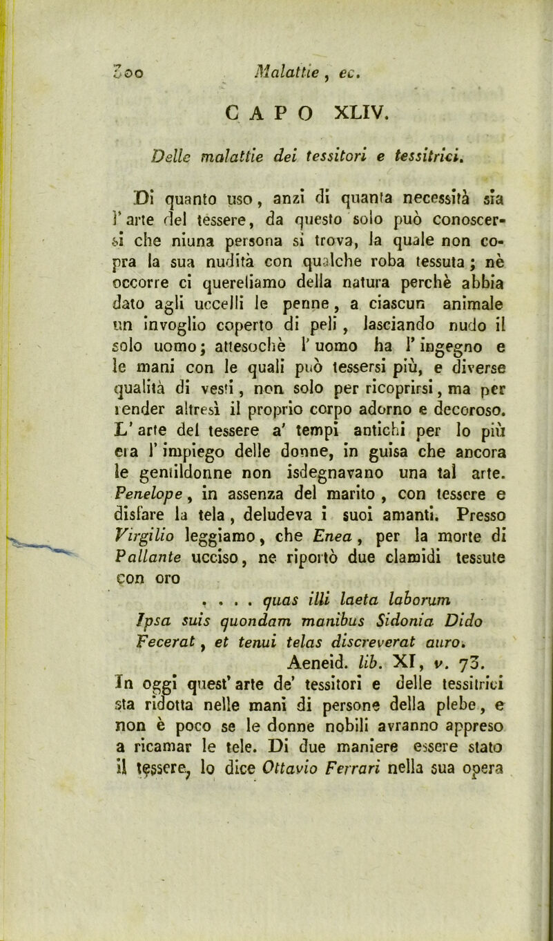 CAPO XLIV. Delle malattie dei tessitori e tessitriei. Di quanto uso, anzi di quanta necessità sia l’arte del tessere, da questo solo può conoscer- che niuna persona si trova, ia quale non co- pra ia sua nudità con qualche roba tessuta ; nè occorre ci quereliamo della natura perchè abbia dato agli uccelli le penne, a ciascun animale un Invoglio coperto di peli, lasciando nudo il solo uomo; attesoché l'uomo ha T ingegno e le mani con le quali può tessersi più, e diverse qualità di vesti, non solo per ricoprirsi, ma per render altresì il proprio corpo adorno e decoroso. L’ arte del tessere a' tempi antichi per lo più era l’impiego delle donne, in guisa che ancora le gentildonne non isdegnavano una tal arte. Penelope, in assenza del marito , con tessere e disfare la tela , deludeva i suol amanti. Presso Virgilio leggiamo, che Enea, per la morte di Fallante ucciso, ne riportò due clamidi tessute con oro .... guas illi laeta laborum Ipsa suis quondam manihus Sidonia Dido Fecerat, et tenui telas discreverat auro» Aeneid. lib. XI, v. 70. In oggi quest’arte de’ tessitori e delle tessitrici sta ridotta nelle mani di persone della plebe, e non è poco se le donne nobili avranno appreso a ricamar le tele. Di due maniere essere stalo il t^sscre^ lo dice Ottavio Ferrari nella sua opera