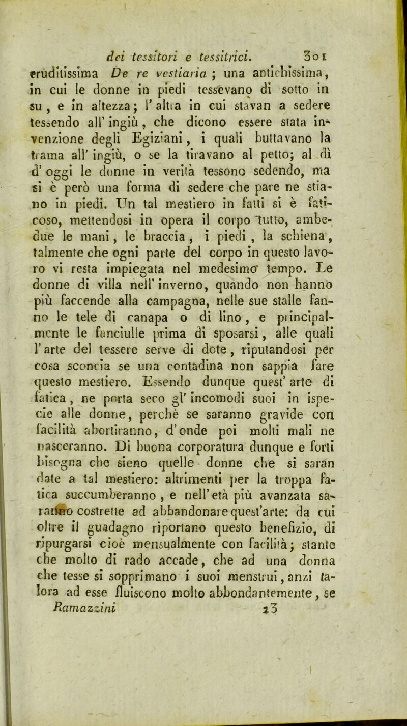 fruditissima De re vestiaria ; una antichissima, in cui le donne in piedi tessevano di sotto in su, e in altezza; T altra in cui stavan a sedere tessendo all’ ingiù, che dicono essere stala in-^ venzione degli Egiziani, i quali buttavano la tiaraa all' ingiù, o se la tiravano al petto; al dì d’ oggi le donne in verità tessono sedendo, ma €Ì è però una Forma di sedere che pare ne stia- no in piedi. Un tal mestlero in fatti si è Fati- coso, mettendosi in opera il corpo tutto, ambe- due le mani, le braccia , ì piedi , la schiena, talmente che ogni parte del corpo in questo lavo^ ro vi resta impiegata nel medesimcf tempo. Le donne di villa nell’inverno, quando non hanno più faccende alla campagna, nelle sue stalle fan- no le tele di canapa o di lino, e piincipal- mente le fanciulle prima di sposarsi, alle quali r arte del tessere serve di dote, riputandosi per cosa sconcia se una contadina non sappia fare questo mestiere. Essendo dunque quest’ arte di fatica , ne porta seco gl' incomodi suoi In ispe- de alle donne, perchè se saranno gravide con facilità abortiranno, d’onde poi molli mali ne nasceranno. Di buona corporatura dunque e forti bisogna che sieno quelle donne che si saran date a tal mestlero: altrimenti per la troppa fa- tica succumberanno , e nell’età più avanzata sa^ 1 atfero costrette ad abbandonare quest’arte: da cui oltre il guadagno riportano questo benefizio, di ripurgarsi cioè mensualmente con faciliià; stante che molto di rado accade, che ad una donna che tesse si sopprimano i suoi mensirui, anzi ta- lora ad esse fluiscono molto abbondantemente, se